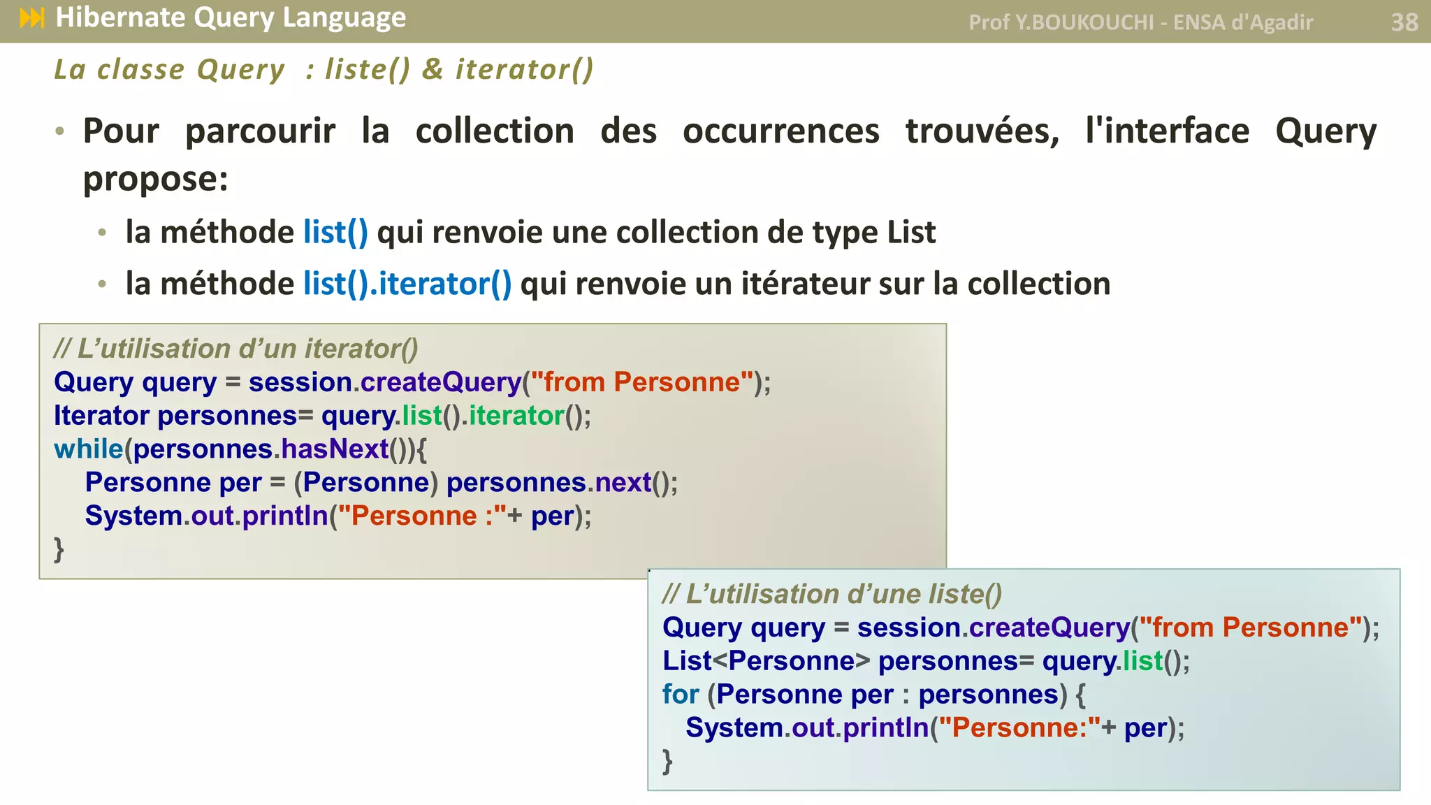• Pour parcourir la collection des occurrences trouvées, l'interface Query
propose:
• la méthode list() qui renvoie une collection de type List
• la méthode list().iterator() qui renvoie un itérateur sur la collection
// L’utilisation d’un iterator()
Query query = session.createQuery("from Personne");
Iterator personnes= query.list().iterator();
while(personnes.hasNext()){
Personne per = (Personne) personnes.next();
System.out.println("Personne :"+ per);
}
// L’utilisation d’une liste()
Query query = session.createQuery("from Personne");
List<Personne> personnes= query.list();
for (Personne per : personnes) {
System.out.println("Personne:"+ per);
}
Prof Y.BOUKOUCHI - ENSA d'Agadir 38 Hibernate Query Language
La classe Query : liste() & iterator()
 