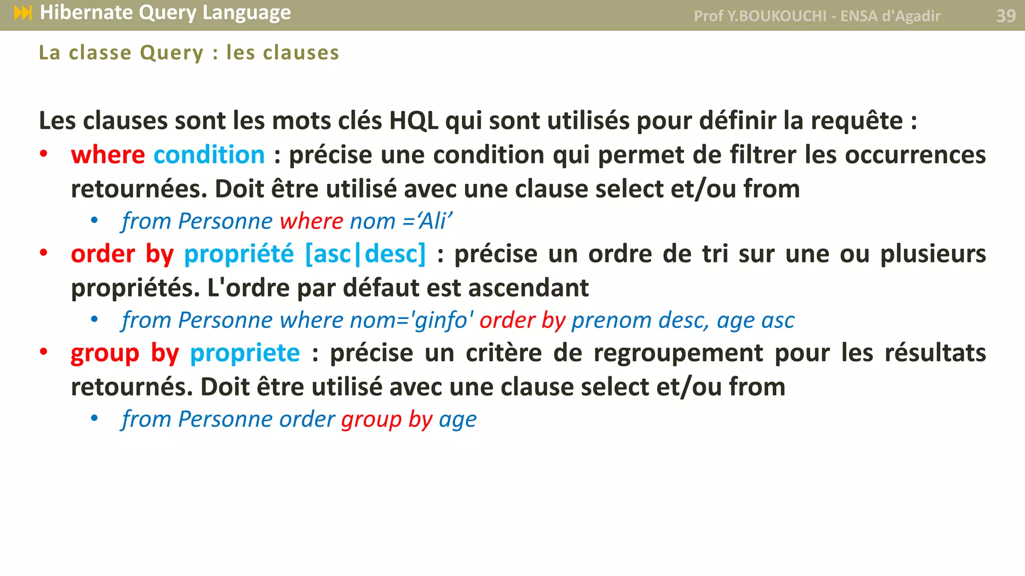 Les clauses sont les mots clés HQL qui sont utilisés pour définir la requête :
• where condition : précise une condition qui permet de filtrer les occurrences
retournées. Doit être utilisé avec une clause select et/ou from
• from Personne where nom =‘Ali’
• order by propriété [asc|desc] : précise un ordre de tri sur une ou plusieurs
propriétés. L'ordre par défaut est ascendant
• from Personne where nom='ginfo' order by prenom desc, age asc
• group by propriete : précise un critère de regroupement pour les résultats
retournés. Doit être utilisé avec une clause select et/ou from
• from Personne order group by age
La classe Query : les clauses
Prof Y.BOUKOUCHI - ENSA d'Agadir 39 Hibernate Query Language
 