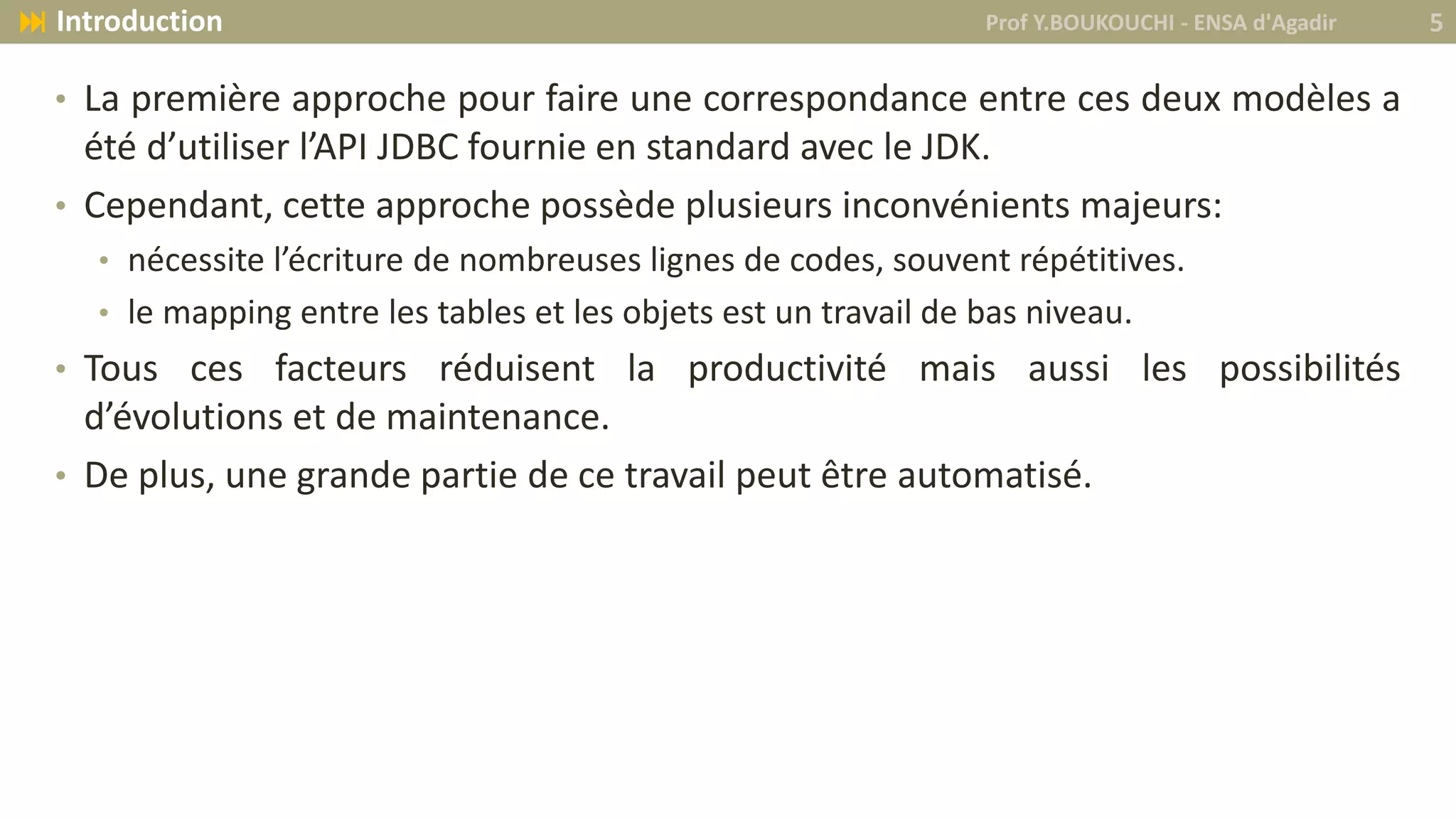• La première approche pour faire une correspondance entre ces deux modèles a
été d’utiliser l’API JDBC fournie en standard avec le JDK.
• Cependant, cette approche possède plusieurs inconvénients majeurs:
• nécessite l’écriture de nombreuses lignes de codes, souvent répétitives.
• le mapping entre les tables et les objets est un travail de bas niveau.
• Tous ces facteurs réduisent la productivité mais aussi les possibilités
d’évolutions et de maintenance.
• De plus, une grande partie de ce travail peut être automatisé.
Prof Y.BOUKOUCHI - ENSA d'Agadir 5 Introduction
 