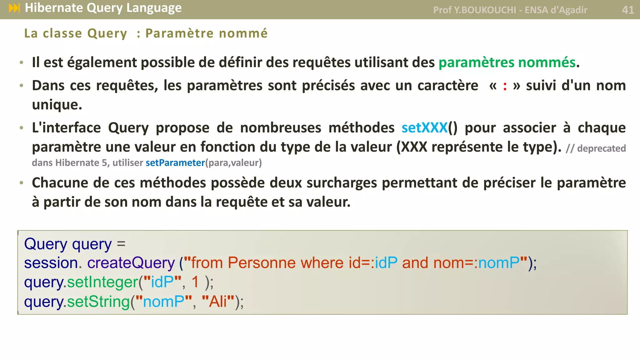 • Il est également possible de définir des requêtes utilisant des paramètres nommés.
• Dans ces requêtes, les paramètres sont précisés avec un caractère « : » suivi d'un nom
unique.
• L'interface Query propose de nombreuses méthodes setXXX() pour associer à chaque
paramètre une valeur en fonction du type de la valeur (XXX représente le type). // deprecated
dans Hibernate 5, utiliser setParameter(para,valeur)
• Chacune de ces méthodes possède deux surcharges permettant de préciser le paramètre
à partir de son nom dans la requête et sa valeur.
La classe Query : Paramètre nommé
Query query =
session. createQuery ("from Personne where id=:idP and nom=:nomP");
query.setInteger("idP", 1 );
query.setString("nomP", "Ali");
Prof Y.BOUKOUCHI - ENSA d'Agadir 41 Hibernate Query Language
 