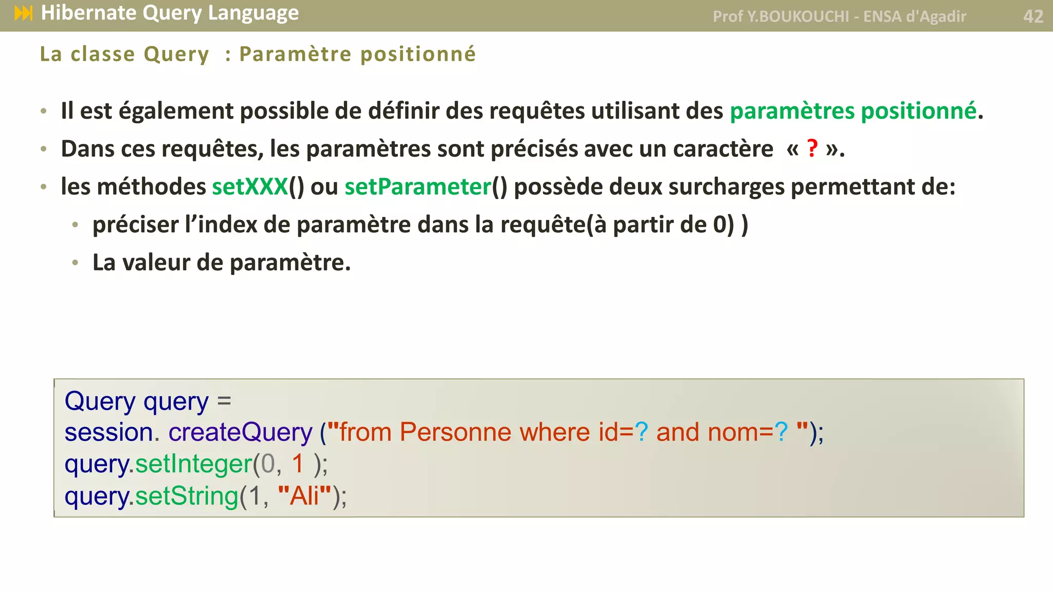• Il est également possible de définir des requêtes utilisant des paramètres positionné.
• Dans ces requêtes, les paramètres sont précisés avec un caractère « ? ».
• les méthodes setXXX() ou setParameter() possède deux surcharges permettant de:
• préciser l’index de paramètre dans la requête(à partir de 0) )
• La valeur de paramètre.
La classe Query : Paramètre positionné
Query query =
session. createQuery ("from Personne where id=? and nom=? ");
query.setInteger(0, 1 );
query.setString(1, "Ali");
Prof Y.BOUKOUCHI - ENSA d'Agadir 42 Hibernate Query Language
 