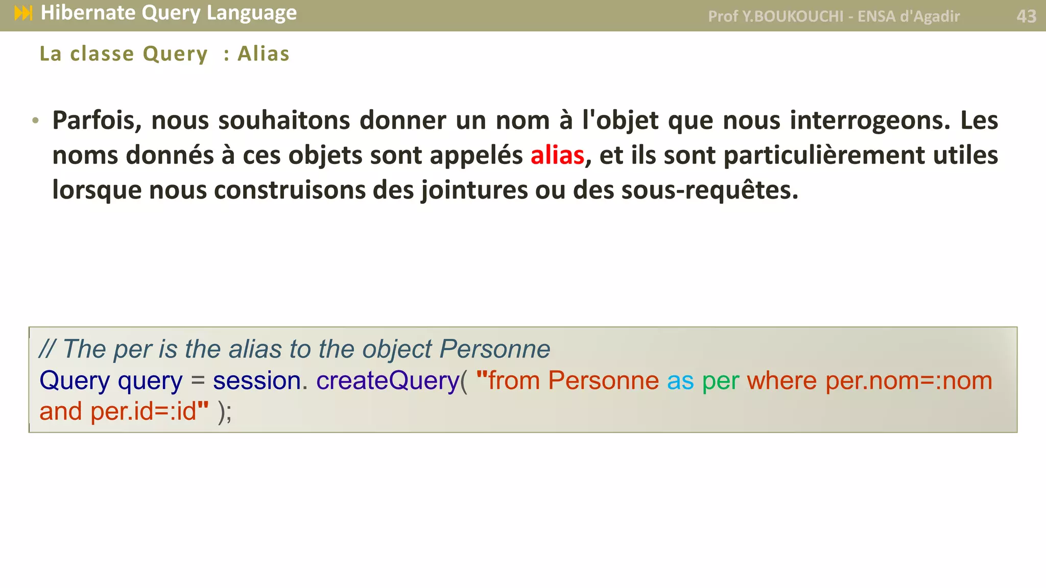 • Parfois, nous souhaitons donner un nom à l'objet que nous interrogeons. Les
noms donnés à ces objets sont appelés alias, et ils sont particulièrement utiles
lorsque nous construisons des jointures ou des sous-requêtes.
La classe Query : Alias
// The per is the alias to the object Personne
Query query = session. createQuery( "from Personne as per where per.nom=:nom
and per.id=:id" );
Prof Y.BOUKOUCHI - ENSA d'Agadir 43 Hibernate Query Language
 