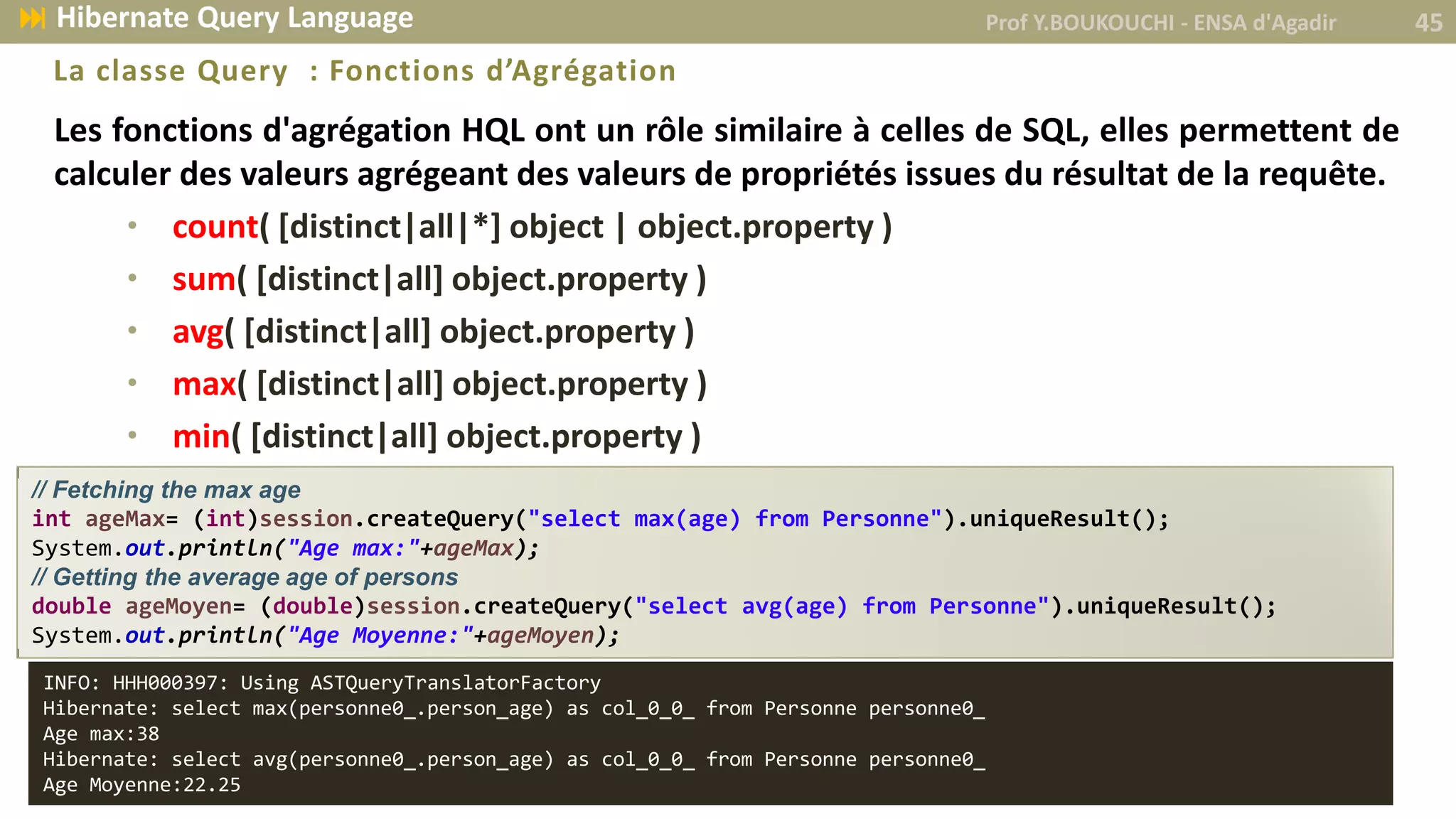 Les fonctions d'agrégation HQL ont un rôle similaire à celles de SQL, elles permettent de
calculer des valeurs agrégeant des valeurs de propriétés issues du résultat de la requête.
• count( [distinct|all|*] object | object.property )
• sum( [distinct|all] object.property )
• avg( [distinct|all] object.property )
• max( [distinct|all] object.property )
• min( [distinct|all] object.property )
La classe Query : Fonctions d’Agrégation
// Fetching the max age
int ageMax= (int)session.createQuery("select max(age) from Personne").uniqueResult();
System.out.println("Age max:"+ageMax);
// Getting the average age of persons
double ageMoyen= (double)session.createQuery("select avg(age) from Personne").uniqueResult();
System.out.println("Age Moyenne:"+ageMoyen);
Prof Y.BOUKOUCHI - ENSA d'Agadir 45 Hibernate Query Language
INFO: HHH000397: Using ASTQueryTranslatorFactory
Hibernate: select max(personne0_.person_age) as col_0_0_ from Personne personne0_
Age max:38
Hibernate: select avg(personne0_.person_age) as col_0_0_ from Personne personne0_
Age Moyenne:22.25
 