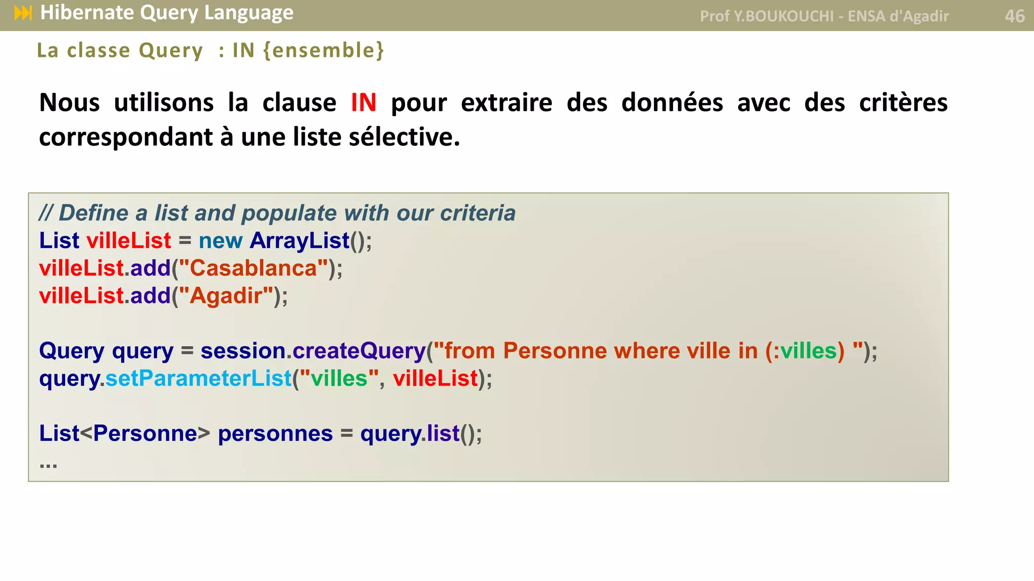 Nous utilisons la clause IN pour extraire des données avec des critères
correspondant à une liste sélective.
La classe Query : IN {ensemble}
// Define a list and populate with our criteria
List villeList = new ArrayList();
villeList.add("Casablanca");
villeList.add("Agadir");
Query query = session.createQuery("from Personne where ville in (:villes) ");
query.setParameterList("villes", villeList);
List<Personne> personnes = query.list();
...
Prof Y.BOUKOUCHI - ENSA d'Agadir 46 Hibernate Query Language
 
