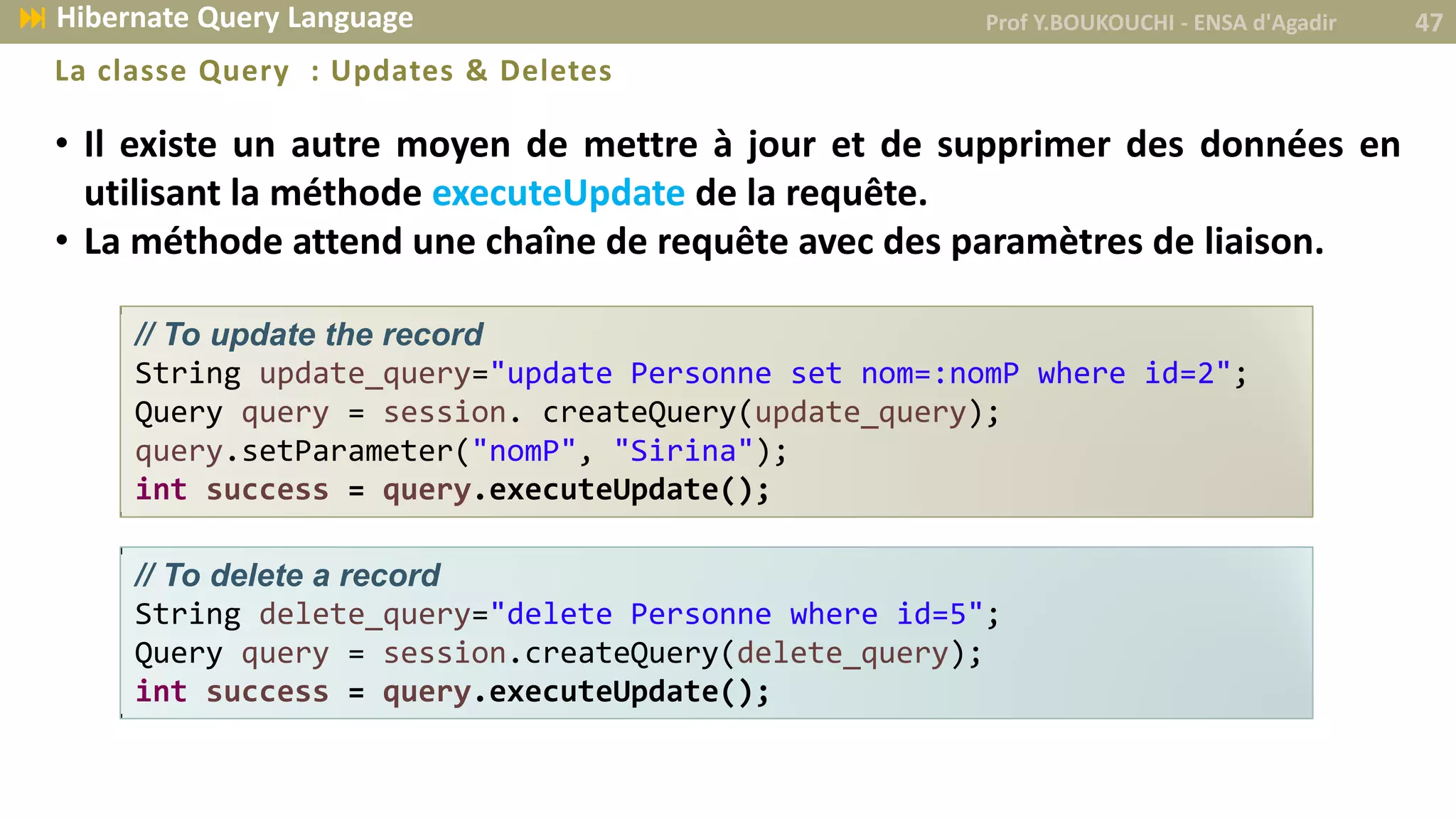 • Il existe un autre moyen de mettre à jour et de supprimer des données en
utilisant la méthode executeUpdate de la requête.
• La méthode attend une chaîne de requête avec des paramètres de liaison.
La classe Query : Updates & Deletes
// To update the record
String update_query="update Personne set nom=:nomP where id=2";
Query query = session. createQuery(update_query);
query.setParameter("nomP", "Sirina");
int success = query.executeUpdate();
// To delete a record
String delete_query="delete Personne where id=5";
Query query = session.createQuery(delete_query);
int success = query.executeUpdate();
Prof Y.BOUKOUCHI - ENSA d'Agadir 47 Hibernate Query Language
 