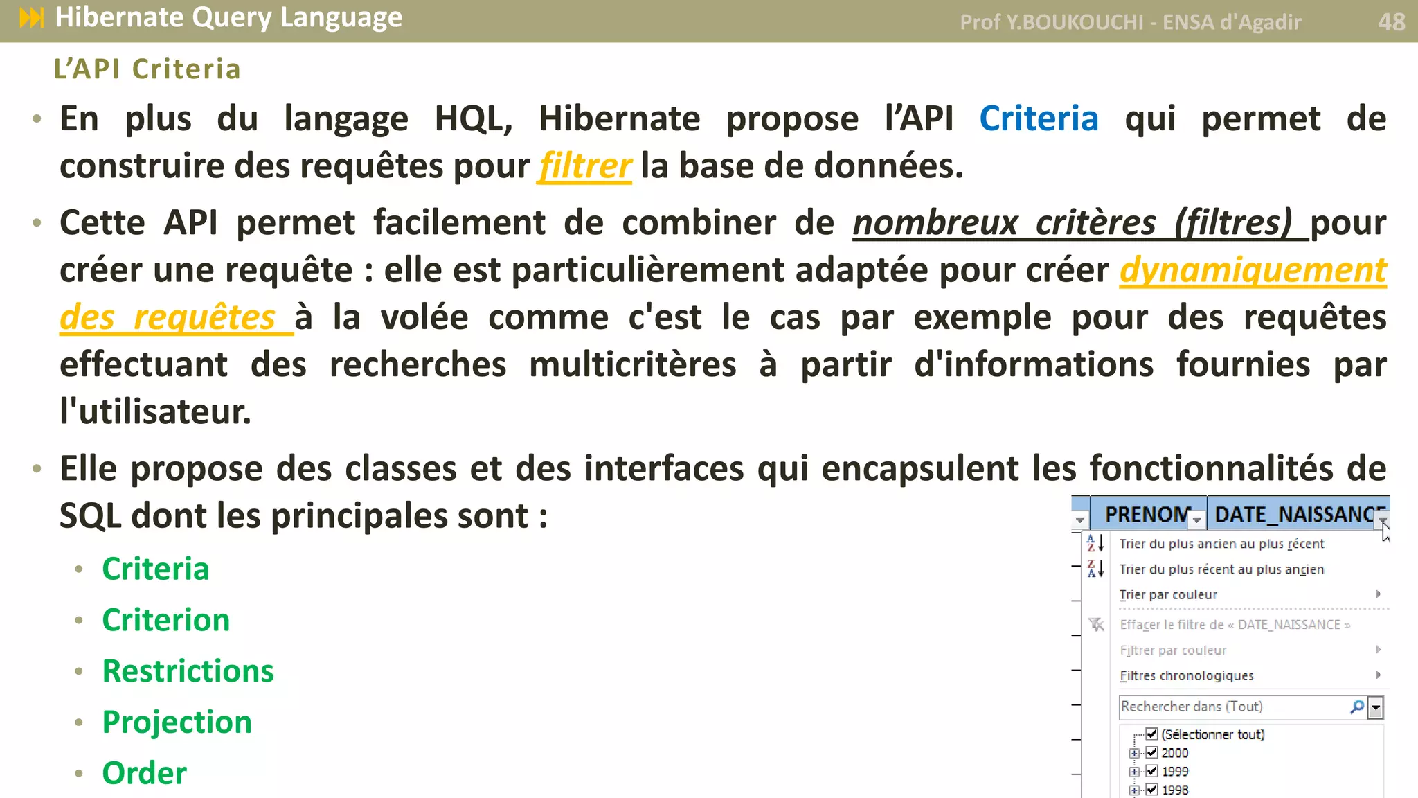 • En plus du langage HQL, Hibernate propose l’API Criteria qui permet de
construire des requêtes pour filtrer la base de données.
• Cette API permet facilement de combiner de nombreux critères (filtres) pour
créer une requête : elle est particulièrement adaptée pour créer dynamiquement
des requêtes à la volée comme c'est le cas par exemple pour des requêtes
effectuant des recherches multicritères à partir d'informations fournies par
l'utilisateur.
• Elle propose des classes et des interfaces qui encapsulent les fonctionnalités de
SQL dont les principales sont :
• Criteria
• Criterion
• Restrictions
• Projection
• Order
L’API Criteria
Prof Y.BOUKOUCHI - ENSA d'Agadir 48 Hibernate Query Language
 