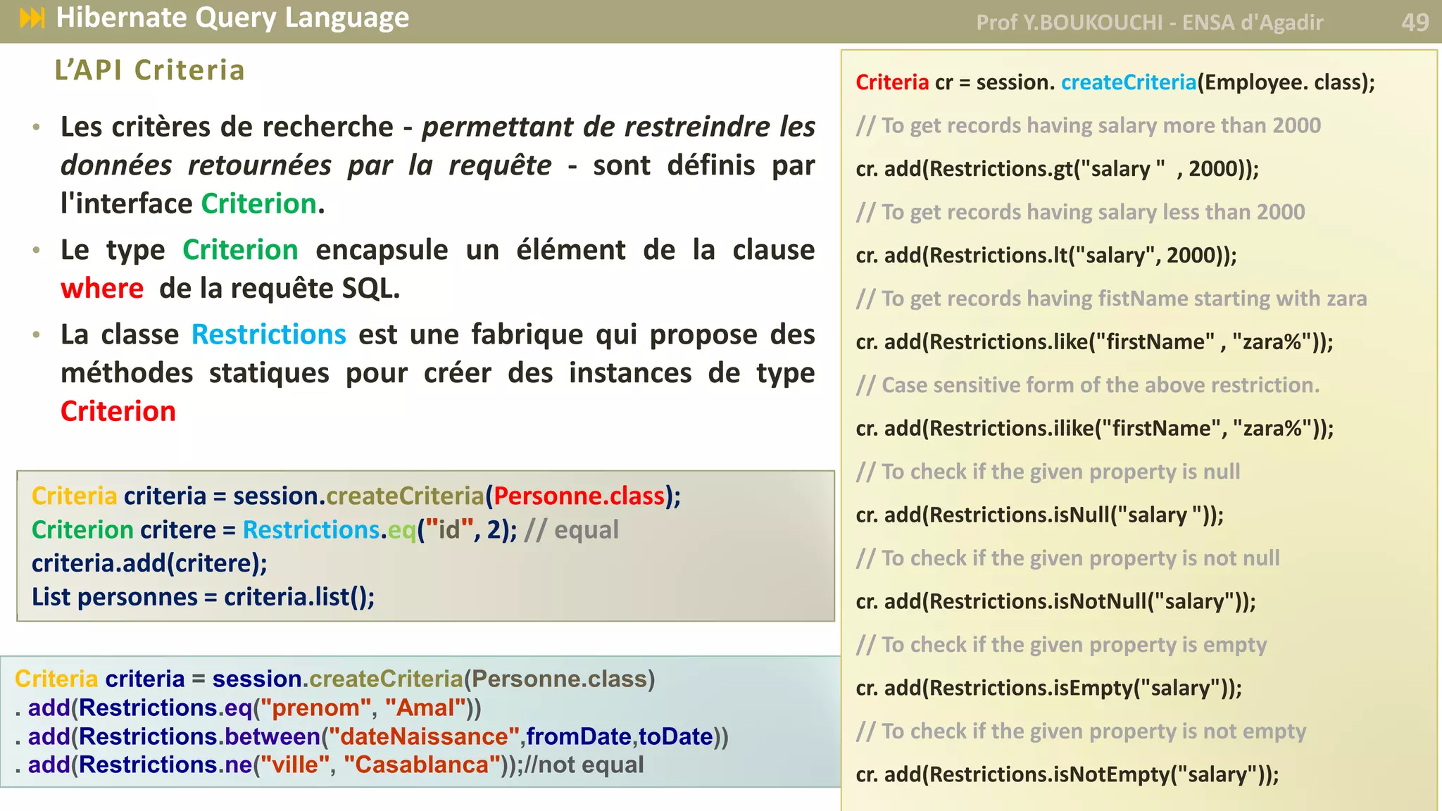 • Les critères de recherche - permettant de restreindre les
données retournées par la requête - sont définis par
l'interface Criterion.
• Le type Criterion encapsule un élément de la clause
where de la requête SQL.
• La classe Restrictions est une fabrique qui propose des
méthodes statiques pour créer des instances de type
Criterion
Criteria criteria = session.createCriteria(Personne.class);
Criterion critere = Restrictions.eq("id", 2); // equal
criteria.add(critere);
List personnes = criteria.list();
L’API Criteria
Criteria criteria = session.createCriteria(Personne.class)
. add(Restrictions.eq("prenom", "Amal"))
. add(Restrictions.between("dateNaissance",fromDate,toDate))
. add(Restrictions.ne("ville", "Casablanca"));//not equal
Criteria cr = session. createCriteria(Employee. class);
// To get records having salary more than 2000
cr. add(Restrictions.gt("salary " , 2000));
// To get records having salary less than 2000
cr. add(Restrictions.lt("salary", 2000));
// To get records having fistName starting with zara
cr. add(Restrictions.like("firstName" , "zara%"));
// Case sensitive form of the above restriction.
cr. add(Restrictions.ilike("firstName", "zara%"));
// To check if the given property is null
cr. add(Restrictions.isNull("salary "));
// To check if the given property is not null
cr. add(Restrictions.isNotNull("salary"));
// To check if the given property is empty
cr. add(Restrictions.isEmpty("salary"));
// To check if the given property is not empty
cr. add(Restrictions.isNotEmpty("salary"));
Prof Y.BOUKOUCHI - ENSA d'Agadir 49 Hibernate Query Language
 