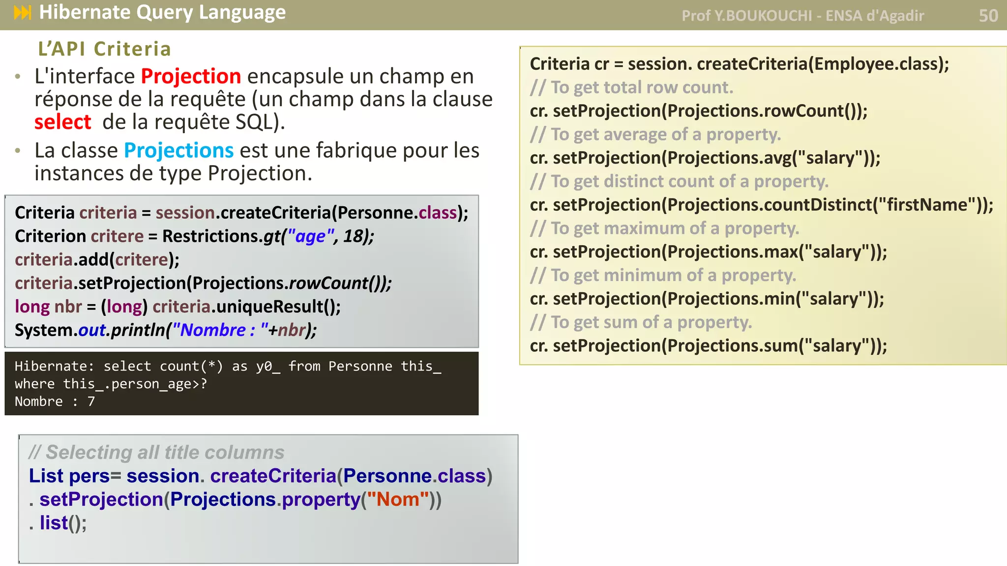 • L'interface Projection encapsule un champ en
réponse de la requête (un champ dans la clause
select de la requête SQL).
• La classe Projections est une fabrique pour les
instances de type Projection.
L’API Criteria
// Selecting all title columns
List pers= session. createCriteria(Personne.class)
. setProjection(Projections.property("Nom"))
. list();
Criteria cr = session. createCriteria(Employee.class);
// To get total row count.
cr. setProjection(Projections.rowCount());
// To get average of a property.
cr. setProjection(Projections.avg("salary"));
// To get distinct count of a property.
cr. setProjection(Projections.countDistinct("firstName"));
// To get maximum of a property.
cr. setProjection(Projections.max("salary"));
// To get minimum of a property.
cr. setProjection(Projections.min("salary"));
// To get sum of a property.
cr. setProjection(Projections.sum("salary"));
Prof Y.BOUKOUCHI - ENSA d'Agadir 50 Hibernate Query Language
Criteria criteria = session.createCriteria(Personne.class);
Criterion critere = Restrictions.gt("age", 18);
criteria.add(critere);
criteria.setProjection(Projections.rowCount());
long nbr = (long) criteria.uniqueResult();
System.out.println("Nombre : "+nbr);
Hibernate: select count(*) as y0_ from Personne this_
where this_.person_age>?
Nombre : 7
 