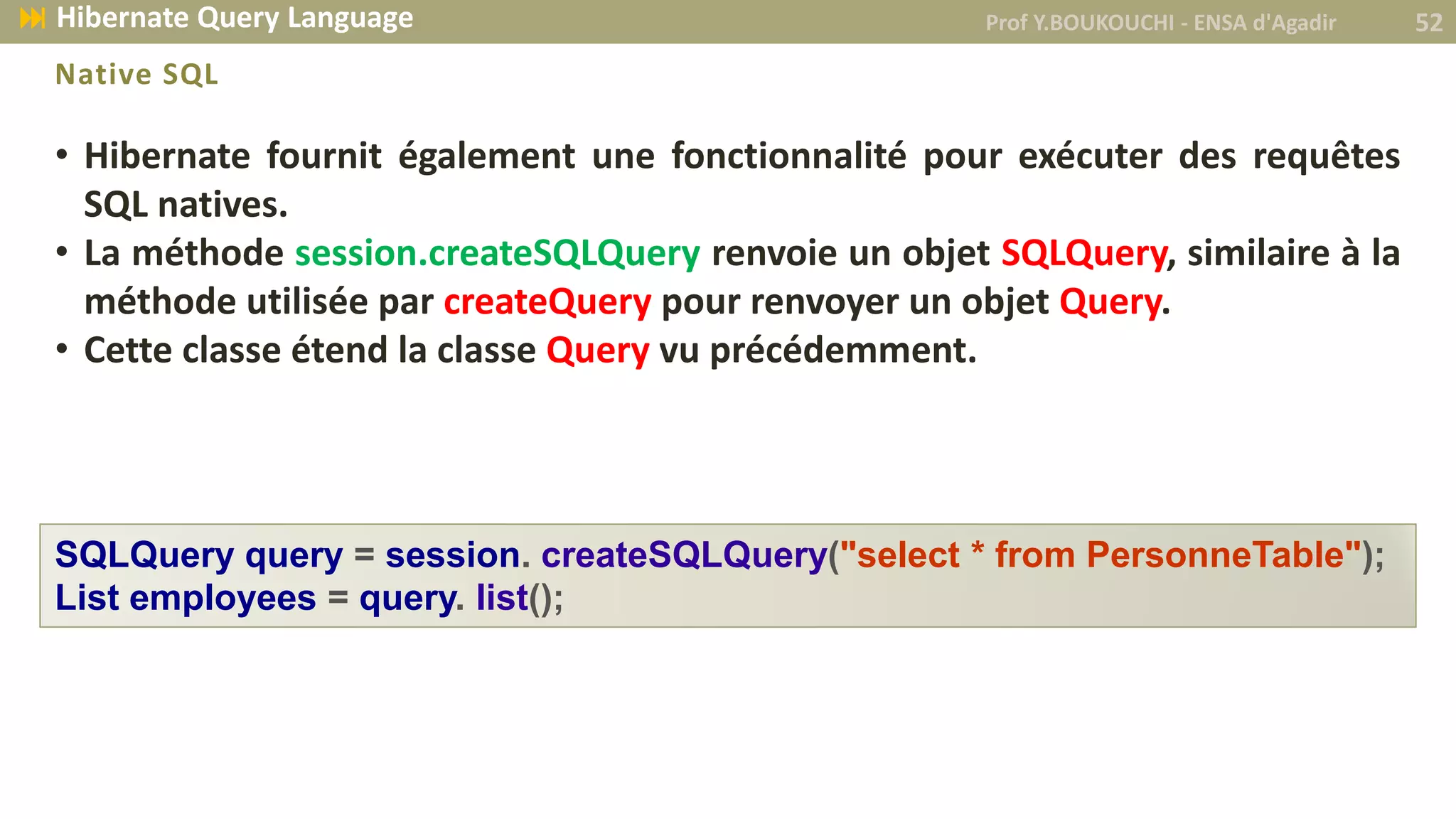 • Hibernate fournit également une fonctionnalité pour exécuter des requêtes
SQL natives.
• La méthode session.createSQLQuery renvoie un objet SQLQuery, similaire à la
méthode utilisée par createQuery pour renvoyer un objet Query.
• Cette classe étend la classe Query vu précédemment.
Native SQL
SQLQuery query = session. createSQLQuery("select * from PersonneTable");
List employees = query. list();
Prof Y.BOUKOUCHI - ENSA d'Agadir 52 Hibernate Query Language
 