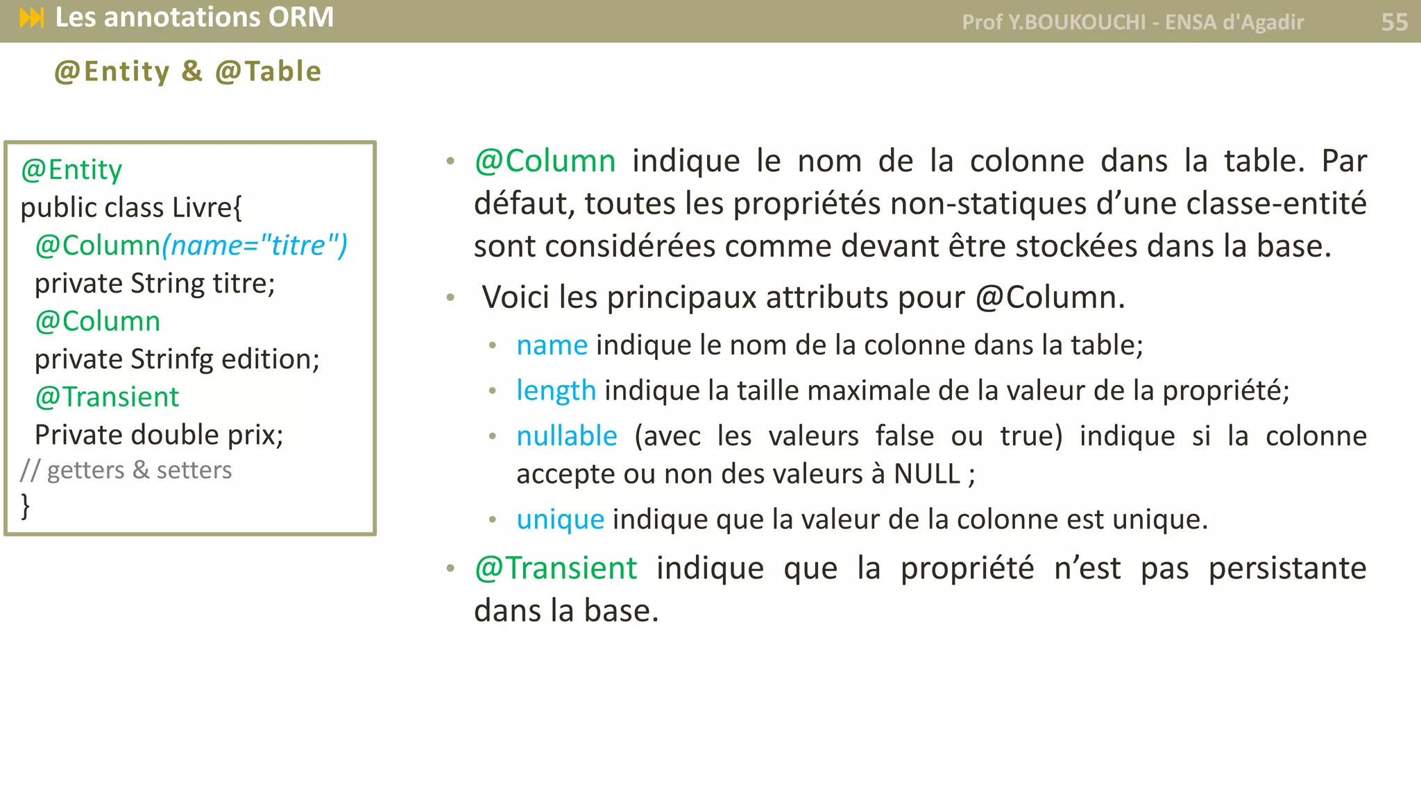 @Entity & @Table
• @Column indique le nom de la colonne dans la table. Par
défaut, toutes les propriétés non-statiques d’une classe-entité
sont considérées comme devant être stockées dans la base.
• Voici les principaux attributs pour @Column.
• name indique le nom de la colonne dans la table;
• length indique la taille maximale de la valeur de la propriété;
• nullable (avec les valeurs false ou true) indique si la colonne
accepte ou non des valeurs à NULL ;
• unique indique que la valeur de la colonne est unique.
• @Transient indique que la propriété n’est pas persistante
dans la base.
@Entity
public class Livre{
@Column(name="titre")
private String titre;
@Column
private Strinfg edition;
@Transient
Private double prix;
// getters & setters
}
Prof Y.BOUKOUCHI - ENSA d'Agadir 55 Les annotations ORM
 