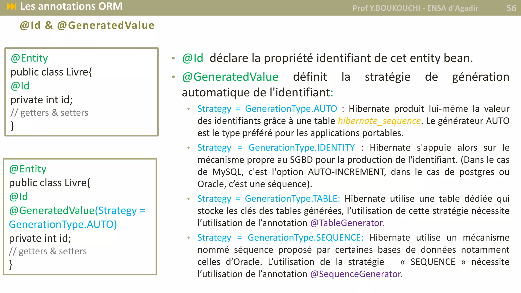 @Id & @GeneratedValue
• @Id déclare la propriété identifiant de cet entity bean.
• @GeneratedValue définit la stratégie de génération
automatique de l'identifiant:
• Strategy = GenerationType.AUTO : Hibernate produit lui-même la valeur
des identifiants grâce à une table hibernate_sequence. Le générateur AUTO
est le type préféré pour les applications portables.
• Strategy = GenerationType.IDENTITY : Hibernate s'appuie alors sur le
mécanisme propre au SGBD pour la production de l'identifiant. (Dans le cas
de MySQL, c'est l'option AUTO-INCREMENT, dans le cas de postgres ou
Oracle, c’est une séquence).
• Strategy = GenerationType.TABLE: Hibernate utilise une table dédiée qui
stocke les clés des tables générées, l’utilisation de cette stratégie nécessite
l’utilisation de l’annotation @TableGenerator.
• Strategy = GenerationType.SEQUENCE: Hibernate utilise un mécanisme
nommé séquence proposé par certaines bases de données notamment
celles d’Oracle. L’utilisation de la stratégie « SEQUENCE » nécessite
l’utilisation de l’annotation @SequenceGenerator.
@Entity
public class Livre{
@Id
private int id;
// getters & setters
}
@Entity
public class Livre{
@Id
@GeneratedValue(Strategy =
GenerationType.AUTO)
private int id;
// getters & setters
}
Prof Y.BOUKOUCHI - ENSA d'Agadir 56 Les annotations ORM
 