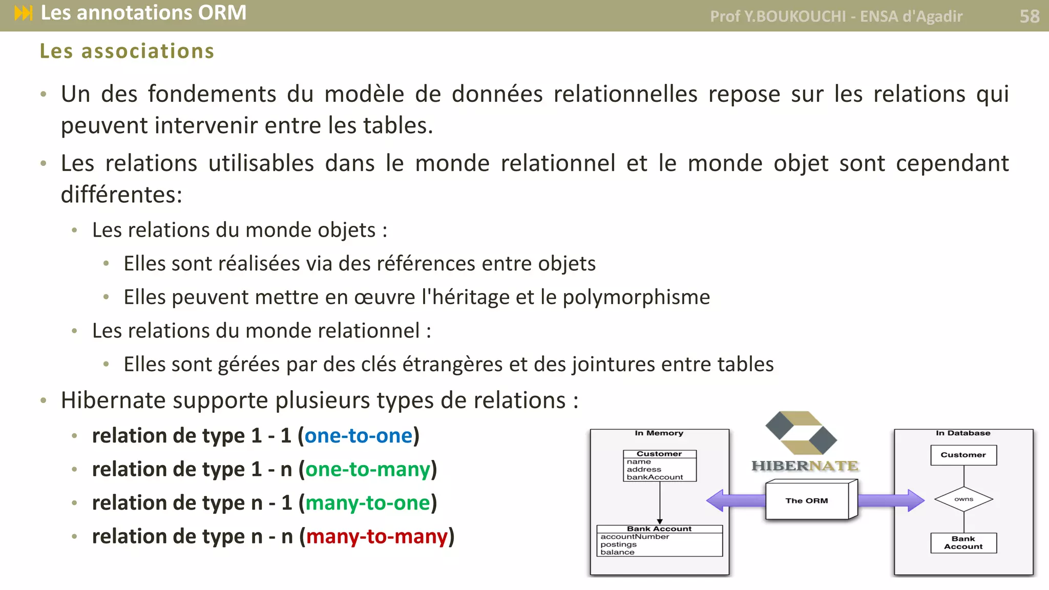 • Un des fondements du modèle de données relationnelles repose sur les relations qui
peuvent intervenir entre les tables.
• Les relations utilisables dans le monde relationnel et le monde objet sont cependant
différentes:
• Les relations du monde objets :
• Elles sont réalisées via des références entre objets
• Elles peuvent mettre en œuvre l'héritage et le polymorphisme
• Les relations du monde relationnel :
• Elles sont gérées par des clés étrangères et des jointures entre tables
• Hibernate supporte plusieurs types de relations :
• relation de type 1 - 1 (one-to-one)
• relation de type 1 - n (one-to-many)
• relation de type n - 1 (many-to-one)
• relation de type n - n (many-to-many)
Les associations
Prof Y.BOUKOUCHI - ENSA d'Agadir 58 Les annotations ORM
 