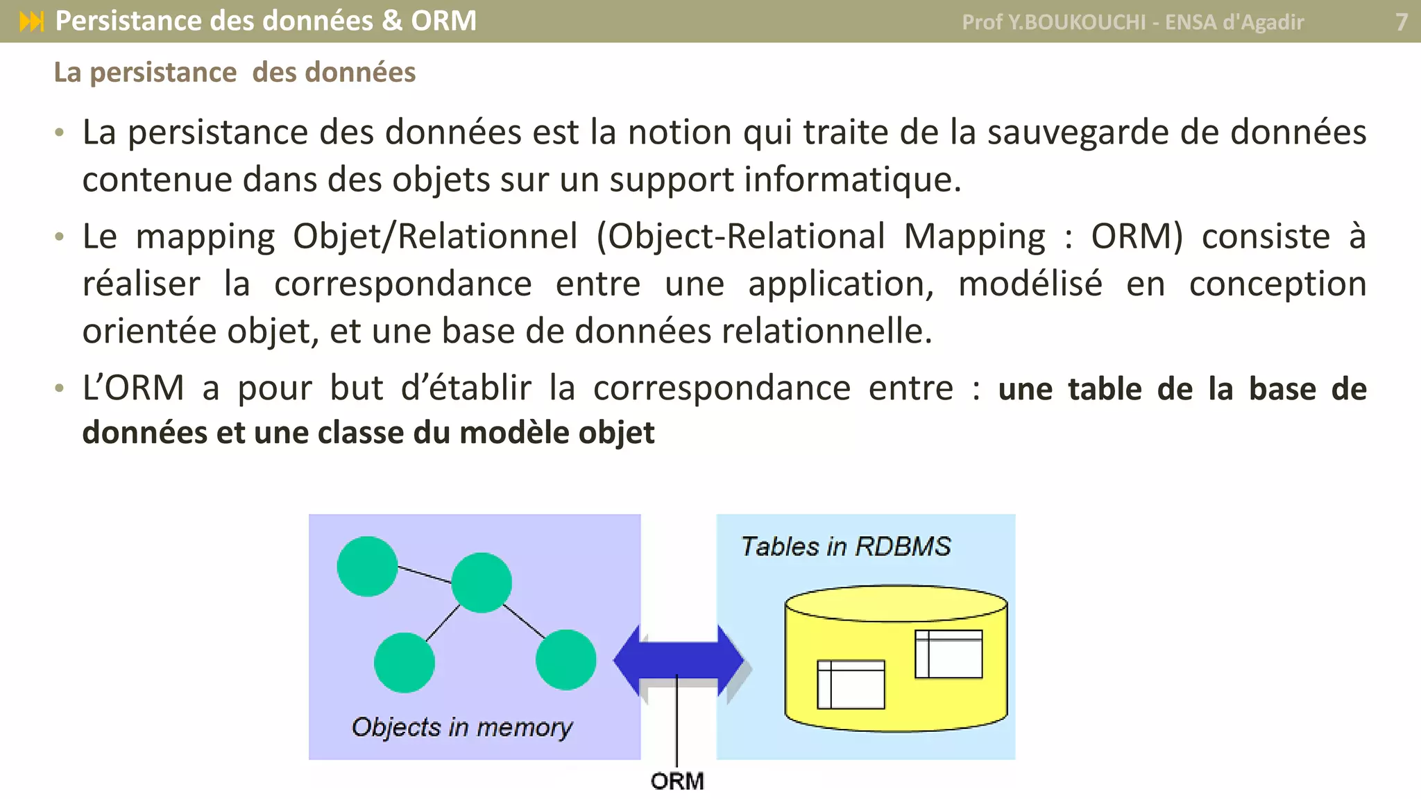 • La persistance des données est la notion qui traite de la sauvegarde de données
contenue dans des objets sur un support informatique.
• Le mapping Objet/Relationnel (Object-Relational Mapping : ORM) consiste à
réaliser la correspondance entre une application, modélisé en conception
orientée objet, et une base de données relationnelle.
• L’ORM a pour but d’établir la correspondance entre : une table de la base de
données et une classe du modèle objet
Prof Y.BOUKOUCHI - ENSA d'Agadir 7 Persistance des données & ORM
La persistance des données
 