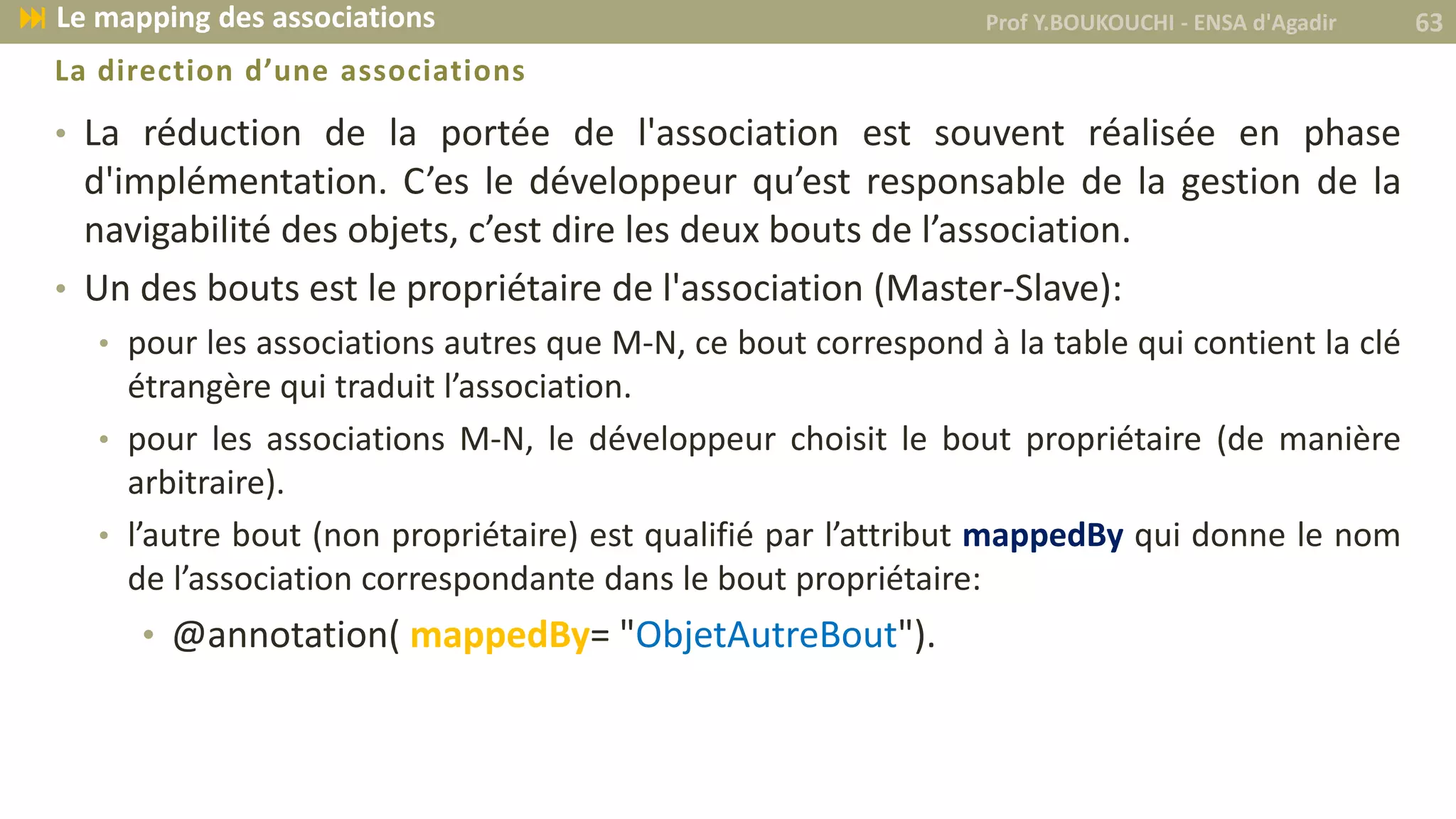 La direction d’une associations
• La réduction de la portée de l'association est souvent réalisée en phase
d'implémentation. C’es le développeur qu’est responsable de la gestion de la
navigabilité des objets, c’est dire les deux bouts de l’association.
• Un des bouts est le propriétaire de l'association (Master-Slave):
• pour les associations autres que M-N, ce bout correspond à la table qui contient la clé
étrangère qui traduit l’association.
• pour les associations M-N, le développeur choisit le bout propriétaire (de manière
arbitraire).
• l’autre bout (non propriétaire) est qualifié par l’attribut mappedBy qui donne le nom
de l’association correspondante dans le bout propriétaire:
• @annotation( mappedBy= "ObjetAutreBout").
Prof Y.BOUKOUCHI - ENSA d'Agadir 63 Le mapping des associations
 