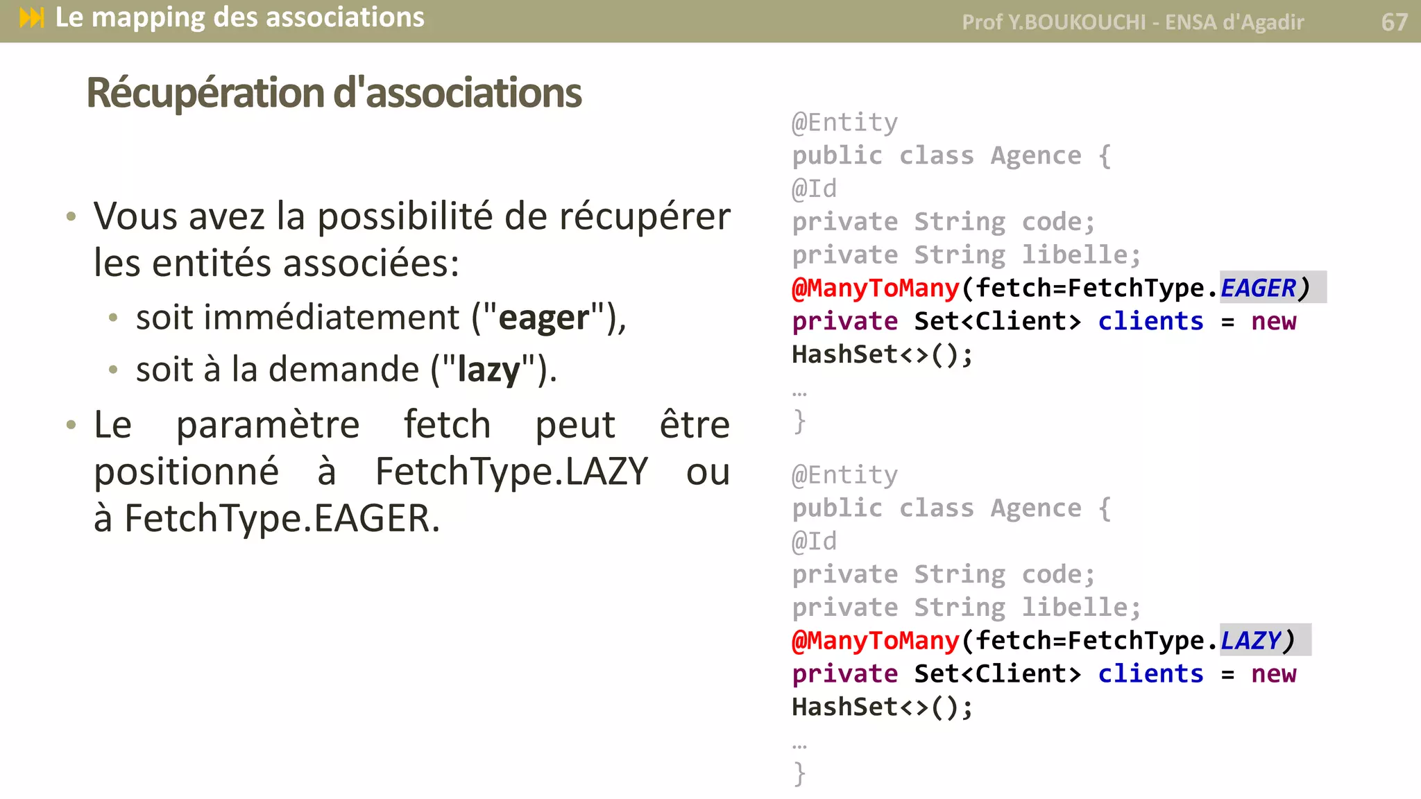 Récupérationd'associations
• Vous avez la possibilité de récupérer
les entités associées:
• soit immédiatement ("eager"),
• soit à la demande ("lazy").
• Le paramètre fetch peut être
positionné à FetchType.LAZY ou
à FetchType.EAGER.
Prof Y.BOUKOUCHI - ENSA d'Agadir 67 Le mapping des associations
@Entity
public class Agence {
@Id
private String code;
private String libelle;
@ManyToMany(fetch=FetchType.EAGER)
private Set<Client> clients = new
HashSet<>();
…
}
@Entity
public class Agence {
@Id
private String code;
private String libelle;
@ManyToMany(fetch=FetchType.LAZY)
private Set<Client> clients = new
HashSet<>();
…
}
 
