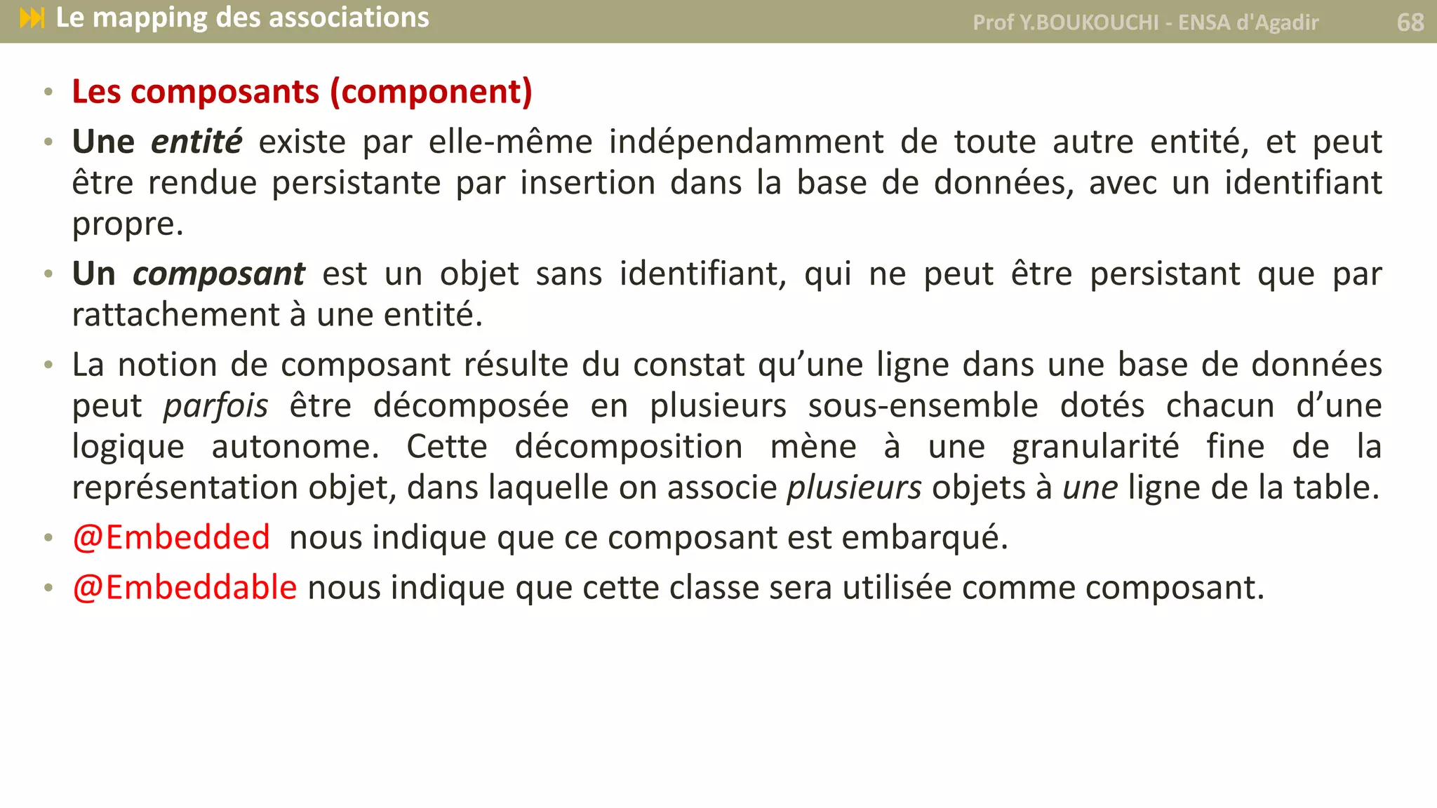 • Les composants (component)
• Une entité existe par elle-même indépendamment de toute autre entité, et peut
être rendue persistante par insertion dans la base de données, avec un identifiant
propre.
• Un composant est un objet sans identifiant, qui ne peut être persistant que par
rattachement à une entité.
• La notion de composant résulte du constat qu’une ligne dans une base de données
peut parfois être décomposée en plusieurs sous-ensemble dotés chacun d’une
logique autonome. Cette décomposition mène à une granularité fine de la
représentation objet, dans laquelle on associe plusieurs objets à une ligne de la table.
• @Embedded nous indique que ce composant est embarqué.
• @Embeddable nous indique que cette classe sera utilisée comme composant.
Prof Y.BOUKOUCHI - ENSA d'Agadir 68 Le mapping des associations
 