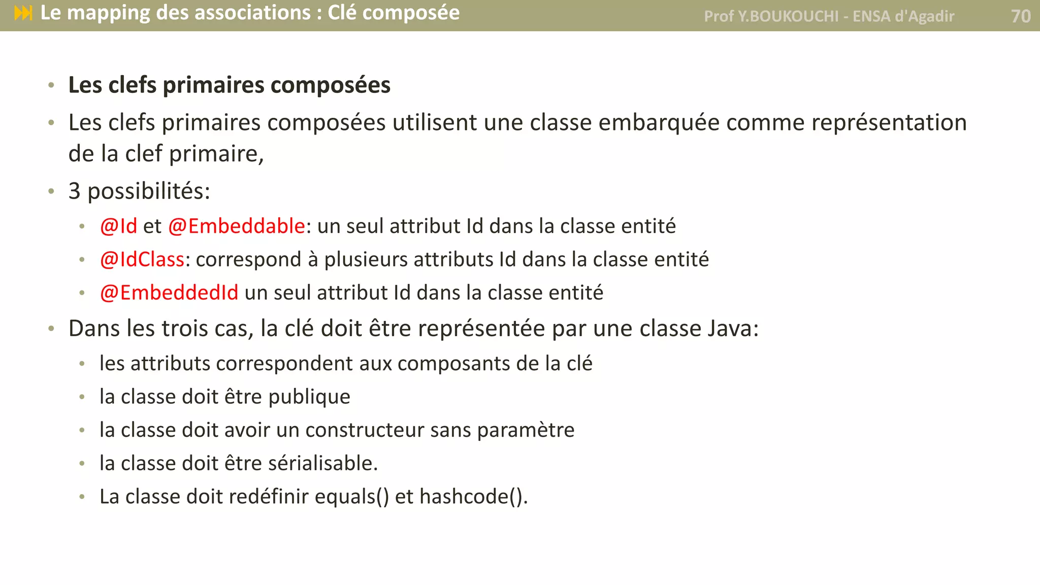 • Les clefs primaires composées
• Les clefs primaires composées utilisent une classe embarquée comme représentation
de la clef primaire,
• 3 possibilités:
• @Id et @Embeddable: un seul attribut Id dans la classe entité
• @IdClass: correspond à plusieurs attributs Id dans la classe entité
• @EmbeddedId un seul attribut Id dans la classe entité
• Dans les trois cas, la clé doit être représentée par une classe Java:
• les attributs correspondent aux composants de la clé
• la classe doit être publique
• la classe doit avoir un constructeur sans paramètre
• la classe doit être sérialisable.
• La classe doit redéfinir equals() et hashcode().
Prof Y.BOUKOUCHI - ENSA d'Agadir 70 Le mapping des associations : Clé composée
 