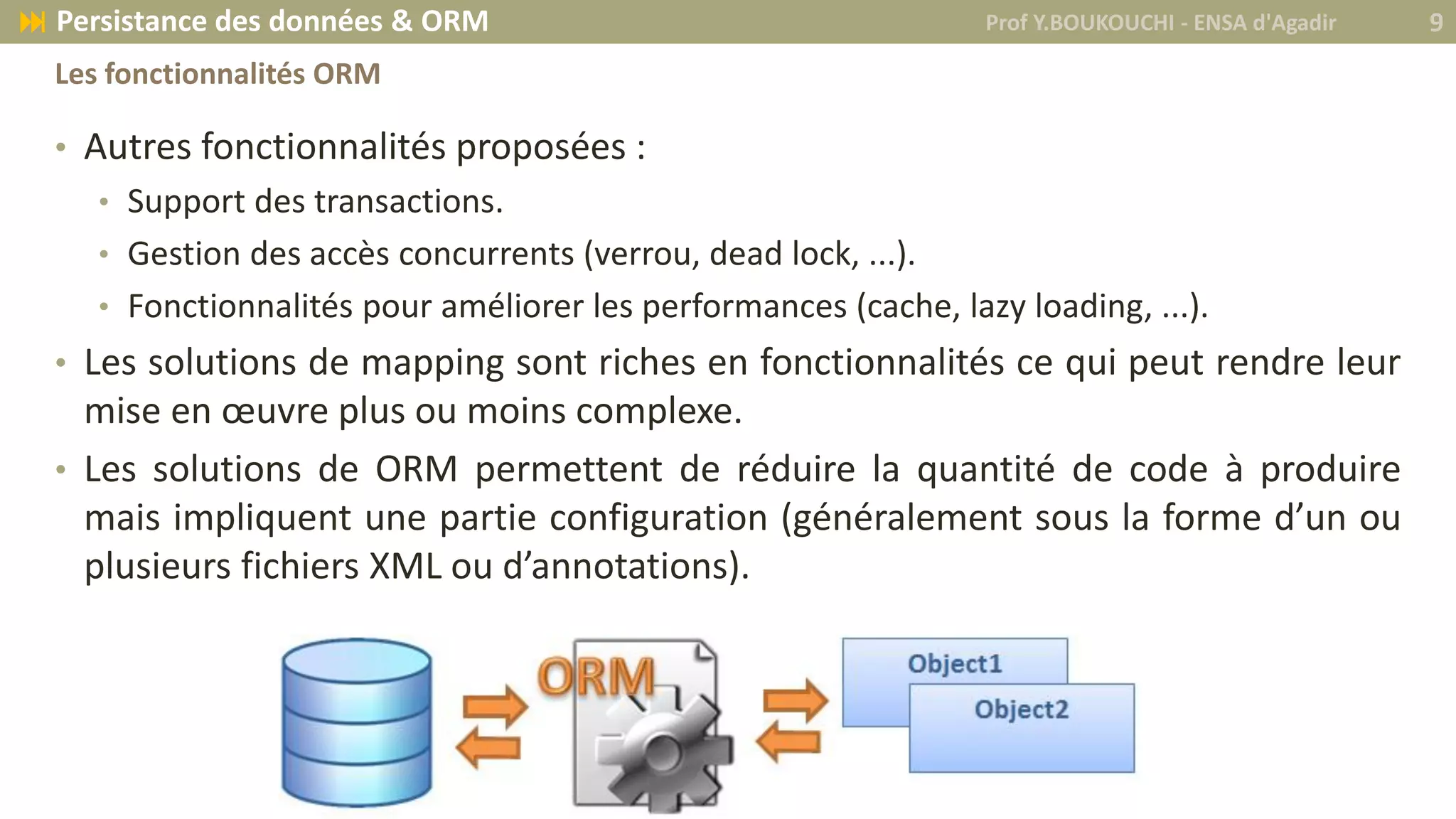 • Autres fonctionnalités proposées :
• Support des transactions.
• Gestion des accès concurrents (verrou, dead lock, ...).
• Fonctionnalités pour améliorer les performances (cache, lazy loading, ...).
• Les solutions de mapping sont riches en fonctionnalités ce qui peut rendre leur
mise en œuvre plus ou moins complexe.
• Les solutions de ORM permettent de réduire la quantité de code à produire
mais impliquent une partie configuration (généralement sous la forme d’un ou
plusieurs fichiers XML ou d’annotations).
Prof Y.BOUKOUCHI - ENSA d'Agadir 9 Persistance des données & ORM
Les fonctionnalités ORM
 
