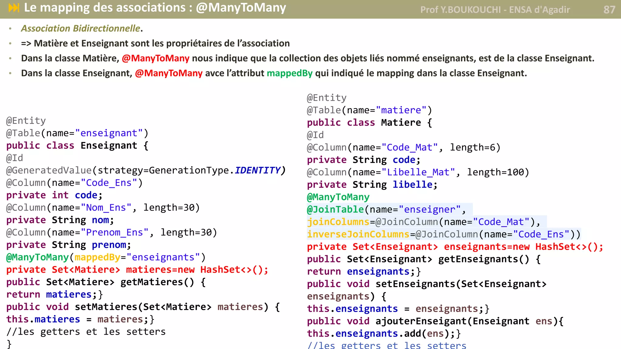 • Association Bidirectionnelle.
• => Matière et Enseignant sont les propriétaires de l’association
• Dans la classe Matière, @ManyToMany nous indique que la collection des objets liés nommé enseignants, est de la classe Enseignant.
• Dans la classe Enseignant, @ManyToMany avce l’attribut mappedBy qui indiqué le mapping dans la classe Enseignant.
@Entity
@Table(name="matiere")
public class Matiere {
@Id
@Column(name="Code_Mat", length=6)
private String code;
@Column(name="Libelle_Mat", length=100)
private String libelle;
@ManyToMany
@JoinTable(name="enseigner",
joinColumns=@JoinColumn(name="Code_Mat"),
inverseJoinColumns=@JoinColumn(name="Code_Ens"))
private Set<Enseignant> enseignants=new HashSet<>();
public Set<Enseignant> getEnseignants() {
return enseignants;}
public void setEnseignants(Set<Enseignant>
enseignants) {
this.enseignants = enseignants;}
public void ajouterEnseigant(Enseignant ens){
this.enseignants.add(ens);}
@Entity
@Table(name="enseignant")
public class Enseignant {
@Id
@GeneratedValue(strategy=GenerationType.IDENTITY)
@Column(name="Code_Ens")
private int code;
@Column(name="Nom_Ens", length=30)
private String nom;
@Column(name="Prenom_Ens", length=30)
private String prenom;
@ManyToMany(mappedBy="enseignants")
private Set<Matiere> matieres=new HashSet<>();
public Set<Matiere> getMatieres() {
return matieres;}
public void setMatieres(Set<Matiere> matieres) {
this.matieres = matieres;}
//les getters et les setters
}
Prof Y.BOUKOUCHI - ENSA d'Agadir 87 Le mapping des associations : @ManyToMany
 