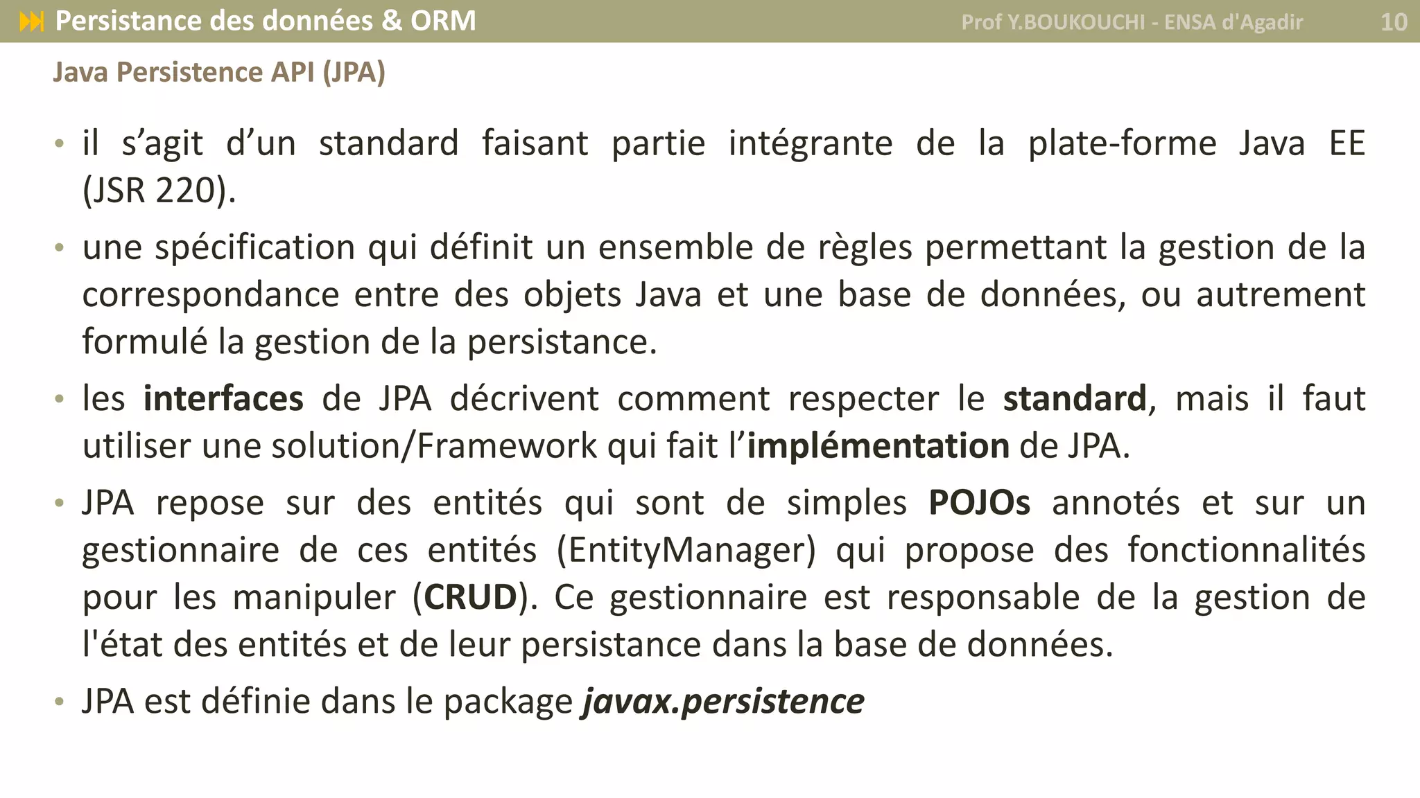 • il s’agit d’un standard faisant partie intégrante de la plate-forme Java EE
(JSR 220).
• une spécification qui définit un ensemble de règles permettant la gestion de la
correspondance entre des objets Java et une base de données, ou autrement
formulé la gestion de la persistance.
• les interfaces de JPA décrivent comment respecter le standard, mais il faut
utiliser une solution/Framework qui fait l’implémentation de JPA.
• JPA repose sur des entités qui sont de simples POJOs annotés et sur un
gestionnaire de ces entités (EntityManager) qui propose des fonctionnalités
pour les manipuler (CRUD). Ce gestionnaire est responsable de la gestion de
l'état des entités et de leur persistance dans la base de données.
• JPA est définie dans le package javax.persistence
Prof Y.BOUKOUCHI - ENSA d'Agadir 10 Persistance des données & ORM
Java Persistence API (JPA)
 