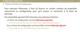 • Pour exécuter Hibernate, il faut lui fournir un certain nombre de propriétés
concernant sa configuration pour qu’il puisse se connecter à la base de
données.
• Ces propriétés peuvent être fournies sous plusieurs formes :
• un fichier de configuration nommé hibernate.properties
• Ce fichier contient des paires clé=valeur pour chaque propriété définie.
• Ou un fichier de configuration au format XML nommé hibernate.cfg.xml
• Les propriétés sont alors définies par un tag <property>.
Prof Y.BOUKOUCHI - ENSA d'Agadir 22 Configuration d’Hibernate
3 - Création de fichier de Configuration
 