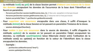 • La méthode load() ou get() de la classe Session permet d’obtenir une instance de la classe
des données encapsulant les données de l’occurrence de la base dont l’identifiant est
fourni en paramètre.
• Personne perChercher=session.load(Personne.class, 1); // lève une exception si n’est pas trouvé
• Personne perChercher=session.get(Personne.class, 1); // retourne null si n’est pas trouvé
• System.out.println("Nom :"+ perChercher.getNomPersonne());
• Pour supprimer une occurrence encapsulée dans une classe, il suffit d’invoquer la
méthode delete() de la classe Session en lui passant en paramètre l’instance de la classe.
• session.delete(perChercher);
• Pour mettre à jour une occurrence dans la source de données, il suffit d’appeler la
méthode update() de la session en lui passant en paramètre l’objet encapsulant les
données. La méthode saveOrUpdate() laisse Hibernate choisir entre l’utilisation de la
méthode save() ou update() en fonction de la valeur de l’identifiant dans la classe
encapsulant les données.
• Exemple :
• perChercher.setNomPersonne("Amal");
• session.update(perChercher);
Prof Y.BOUKOUCHI - ENSA d'Agadir 31 Utilisation d’Hibernate
 
