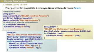 • Pour préciser les propriétés à renvoyer. Nous utilisons la clause Select.
La classe Query : Select
// Une seule colonne
Query query =
session.createQuery("SELECT nom from Personne");
List<String> listNoms= query.list();
System.out.println("Nom des personnes:");
// Loop through all of the result columns
for (String nom: listNoms) {
System.out.println("t"+ nom);
}
String qr =
"SELECT nom, prenom from Personne";
Query query = session.createQuery(qr);
Iterator personnes= query.list().iterator();
while(personnes.hasNext()){
Object[] p = (Object[])personnes.next();
System.out.print("Nom: "+p[0]+ t );
System.out.println("Prenom: " +p[1]);
}
String QUERY =
"SELECT new Chef(id, nom ) from Personne";
List<Chef> chefs = session.createQuery(QUERY).list();
for (Chef chef : chefs) {
System.out.println("Les chefs: " +chef);
}
Prof Y.BOUKOUCHI - ENSA d'Agadir 44 Hibernate Query Language
 