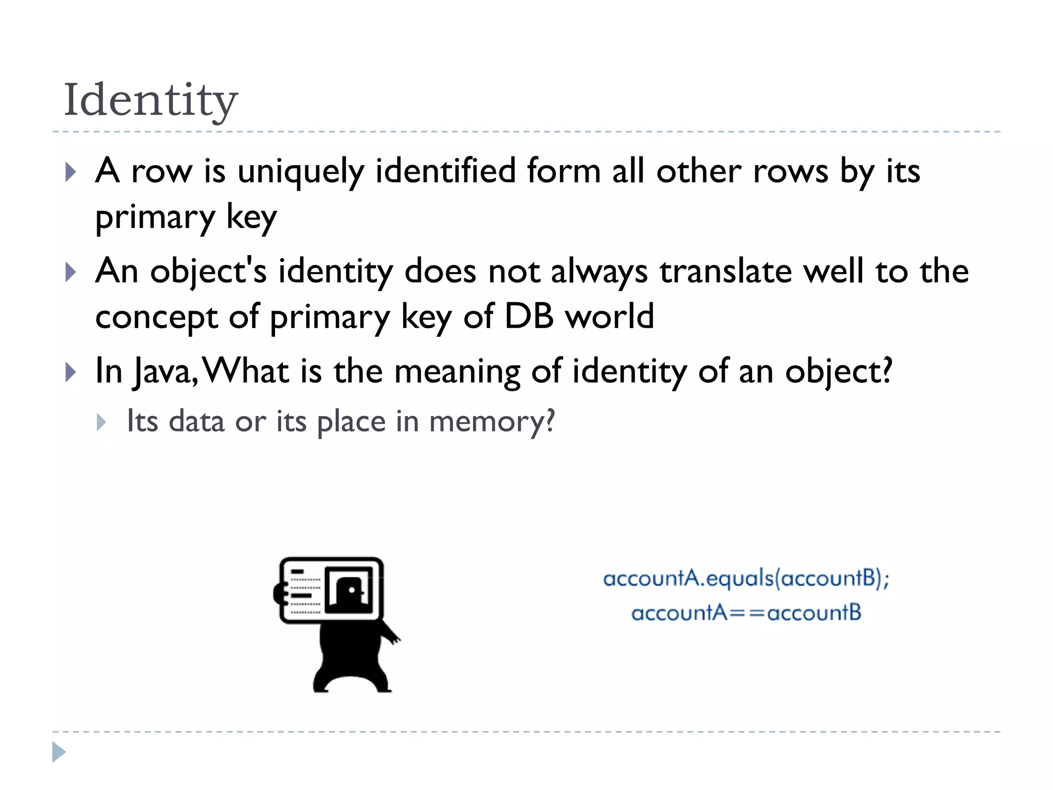Identity
   A row is uniquely identified form all other rows by its
    primary key
   An object's identity does not always translate well to the
    concept of primary key of DB world
   In Java, What is the meaning of identity of an object?
       Its data or its place in memory?
 