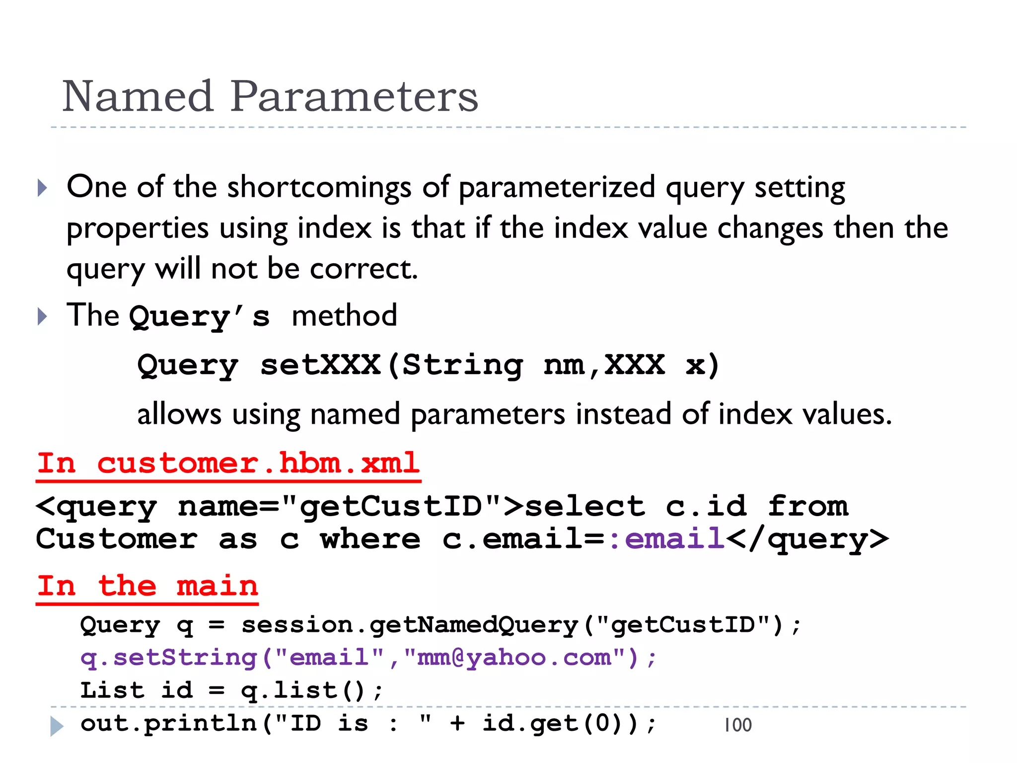 Named Parameters
 One of the shortcomings of parameterized query setting
  properties using index is that if the index value changes then the
  query will not be correct.
 The Query’s method
      Query setXXX(String nm,XXX x)
      allows using named parameters instead of index values.
In customer.hbm.xml
<query name="getCustID">select c.id from
Customer as c where c.email=:email</query>
In the main
    Query q = session.getNamedQuery("getCustID");
    q.setString("email","mm@yahoo.com");
    List id = q.list();
    out.println("ID is : " + id.get(0));    100
 