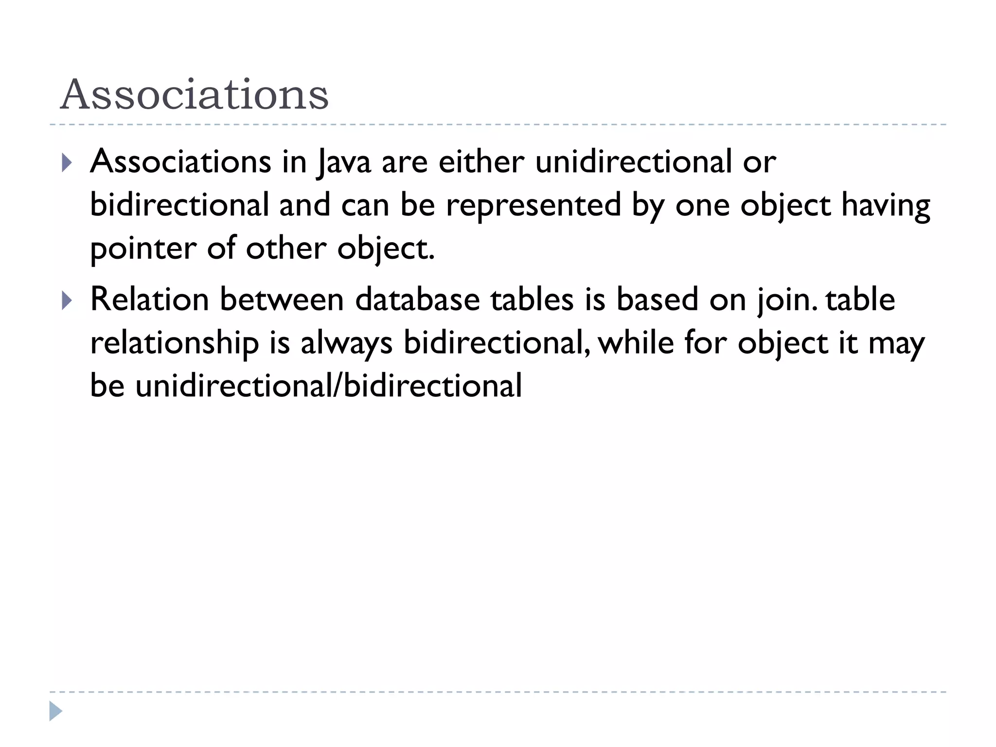 Associations
   Associations in Java are either unidirectional or
    bidirectional and can be represented by one object having
    pointer of other object.
   Relation between database tables is based on join. table
    relationship is always bidirectional, while for object it may
    be unidirectional/bidirectional
 