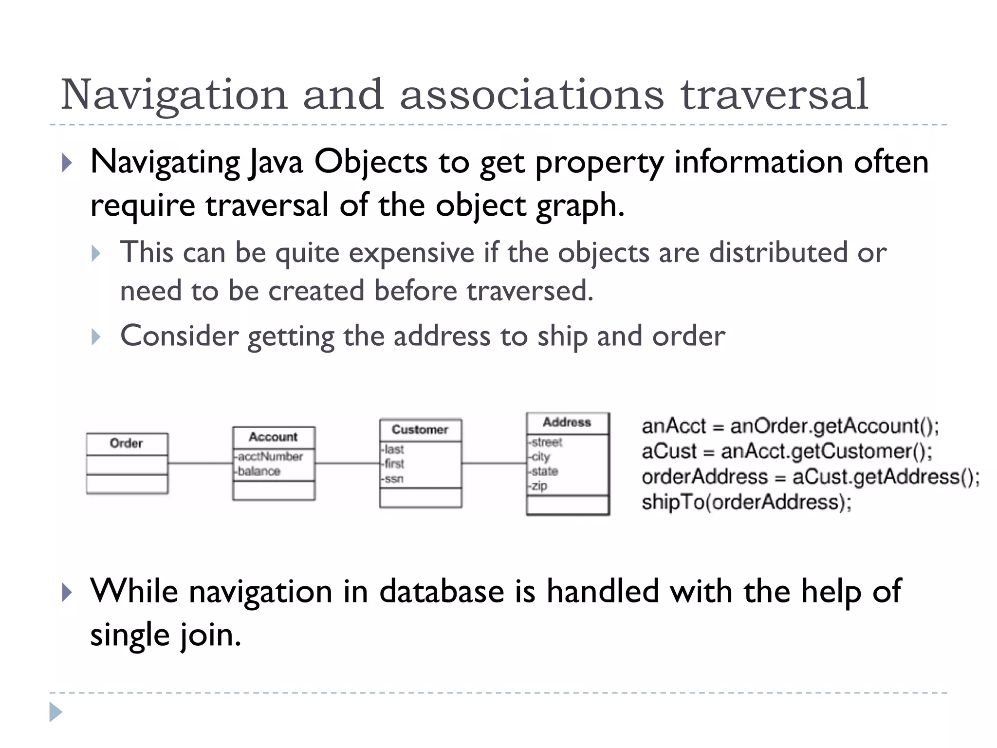 Navigation and associations traversal
   Navigating Java Objects to get property information often
    require traversal of the object graph.
       This can be quite expensive if the objects are distributed or
        need to be created before traversed.
       Consider getting the address to ship and order




   While navigation in database is handled with the help of
    single join.
 