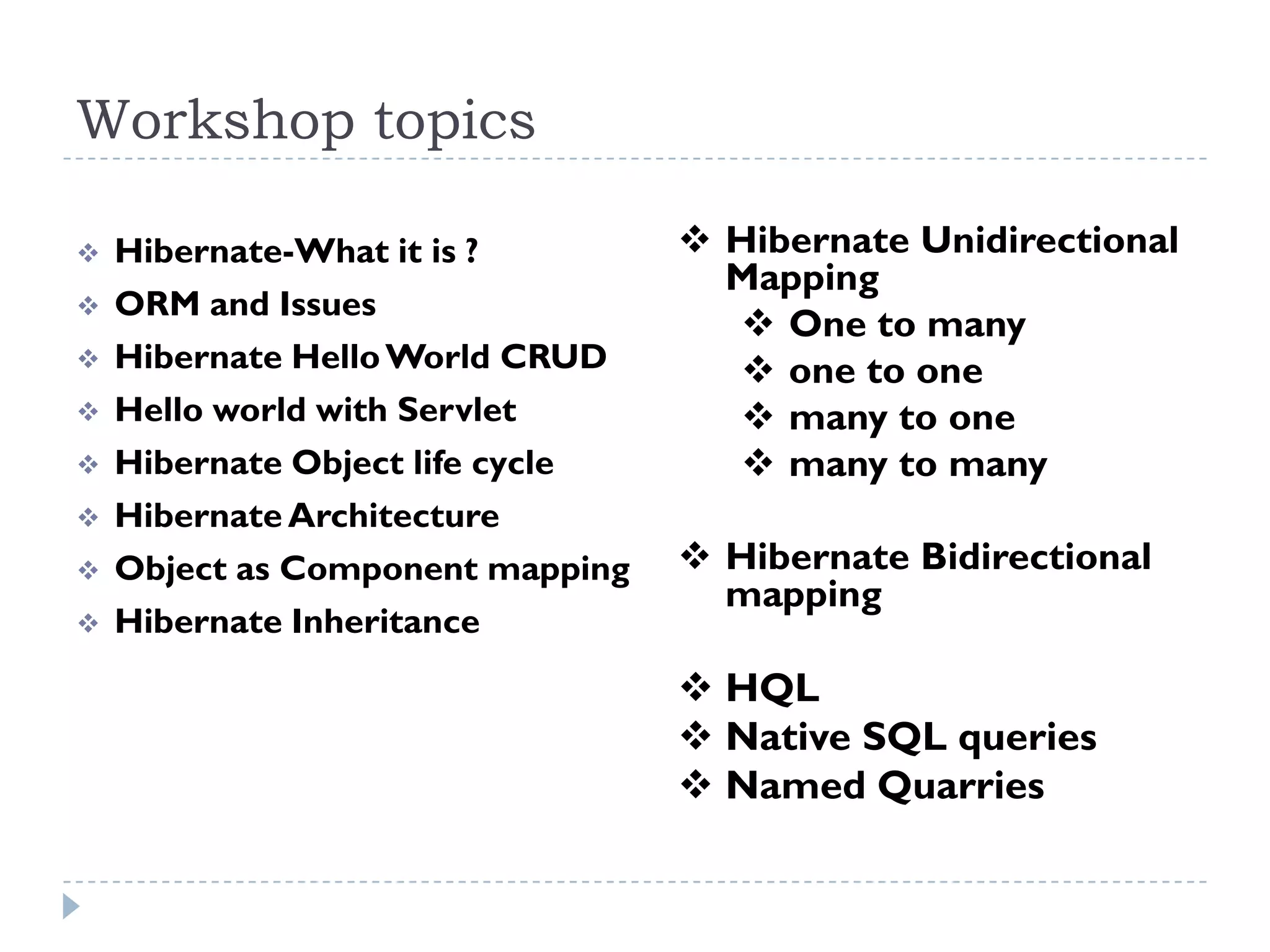 Workshop topics

   Hibernate-What it is ?         Hibernate Unidirectional
                                    Mapping
   ORM and Issues
                                     One to many
   Hibernate Hello World CRUD       one to one
   Hello world with Servlet         many to one
   Hibernate Object life cycle      many to many
   Hibernate Architecture
   Object as Component mapping    Hibernate Bidirectional
                                    mapping
   Hibernate Inheritance
                                   HQL
                                   Native SQL queries
                                   Named Quarries
 