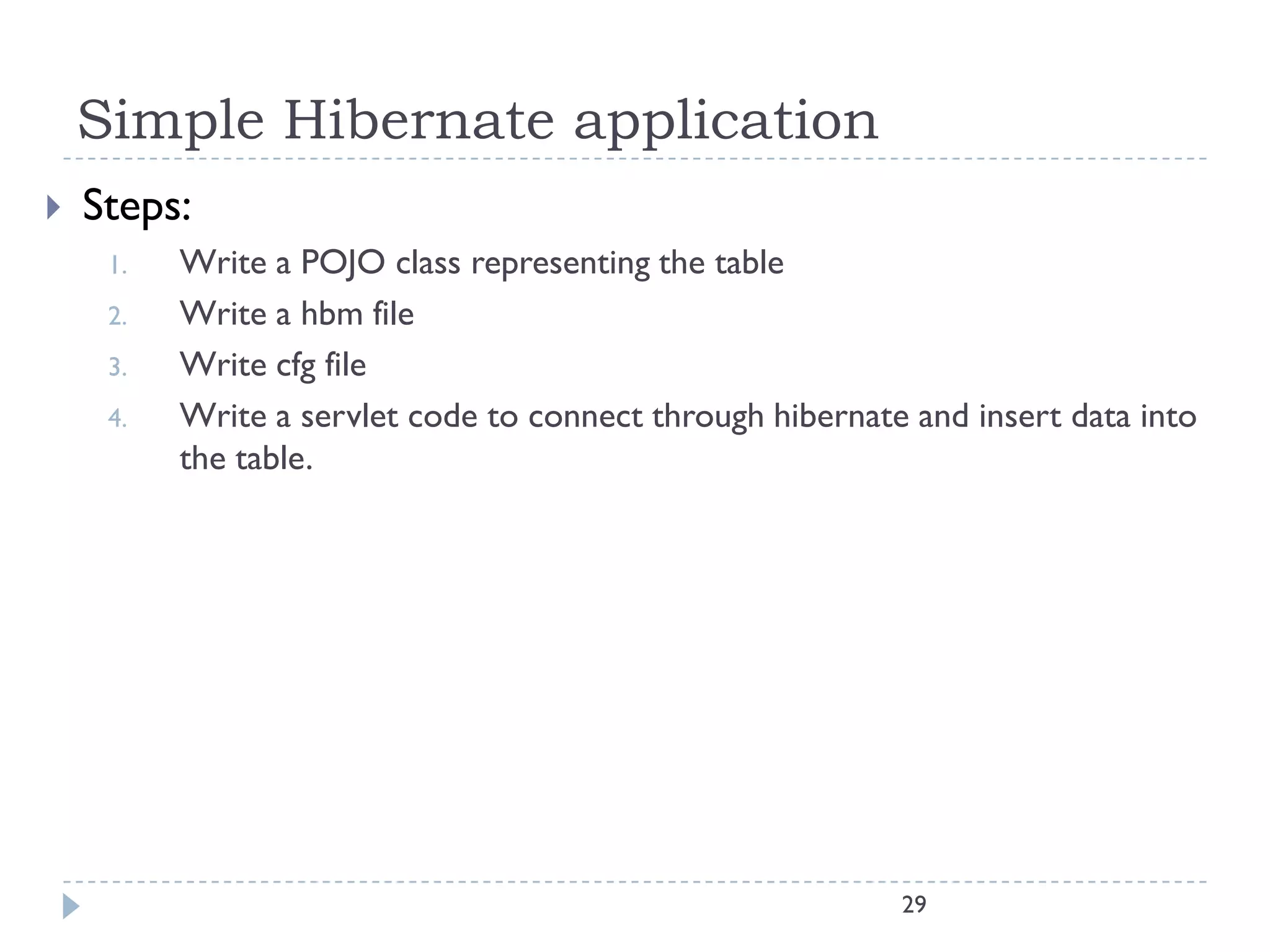 Simple Hibernate application
   Steps:
     1.   Write a POJO class representing the table
     2.   Write a hbm file
     3.   Write cfg file
     4.   Write a servlet code to connect through hibernate and insert data into
          the table.




                                                           29
 