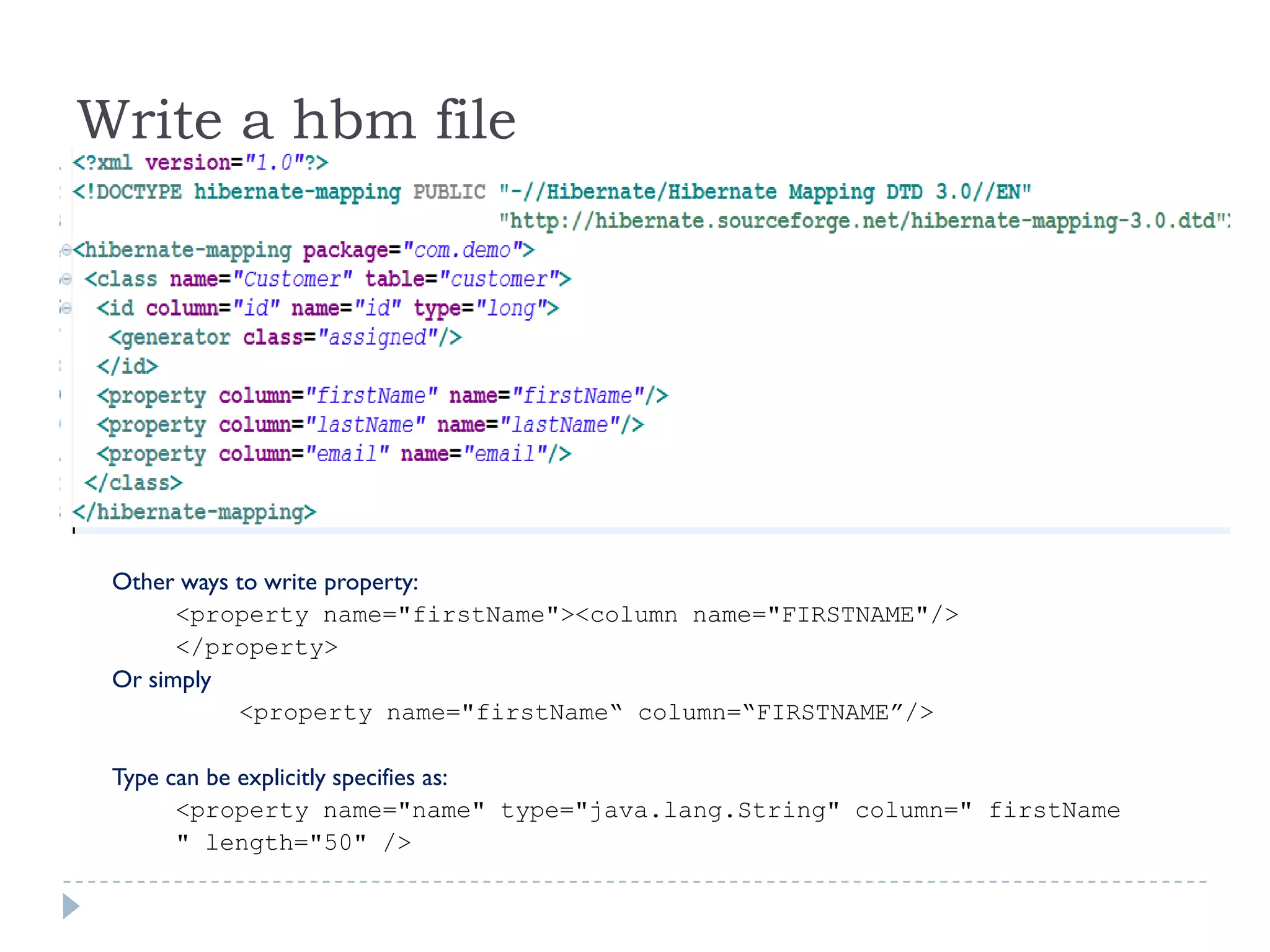 Write a hbm file




 Other ways to write property:
       <property name="firstName"><column name="FIRSTNAME"/>
       </property>
 Or simply
            <property name="firstName“ column=“FIRSTNAME”/>

 Type can be explicitly specifies as:
       <property name="name" type="java.lang.String" column=" firstName
       " length="50" />
 