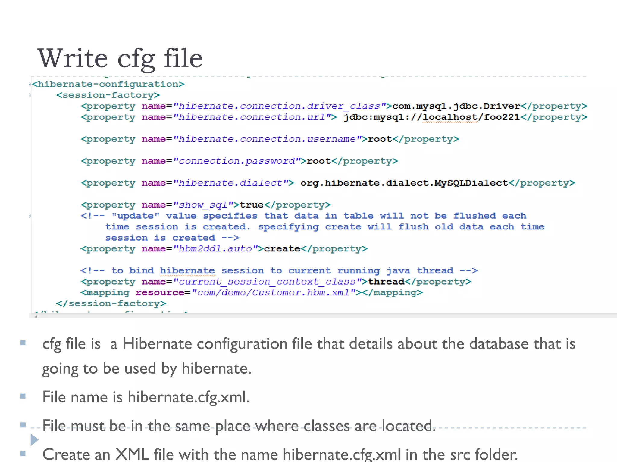 Write cfg file




 cfg file is a Hibernate configuration file that details about the database that is
  going to be used by hibernate.
 File name is hibernate.cfg.xml.
 File must be in the same place where classes are located.
 Create an XML file with the name hibernate.cfg.xml in the src folder.
 