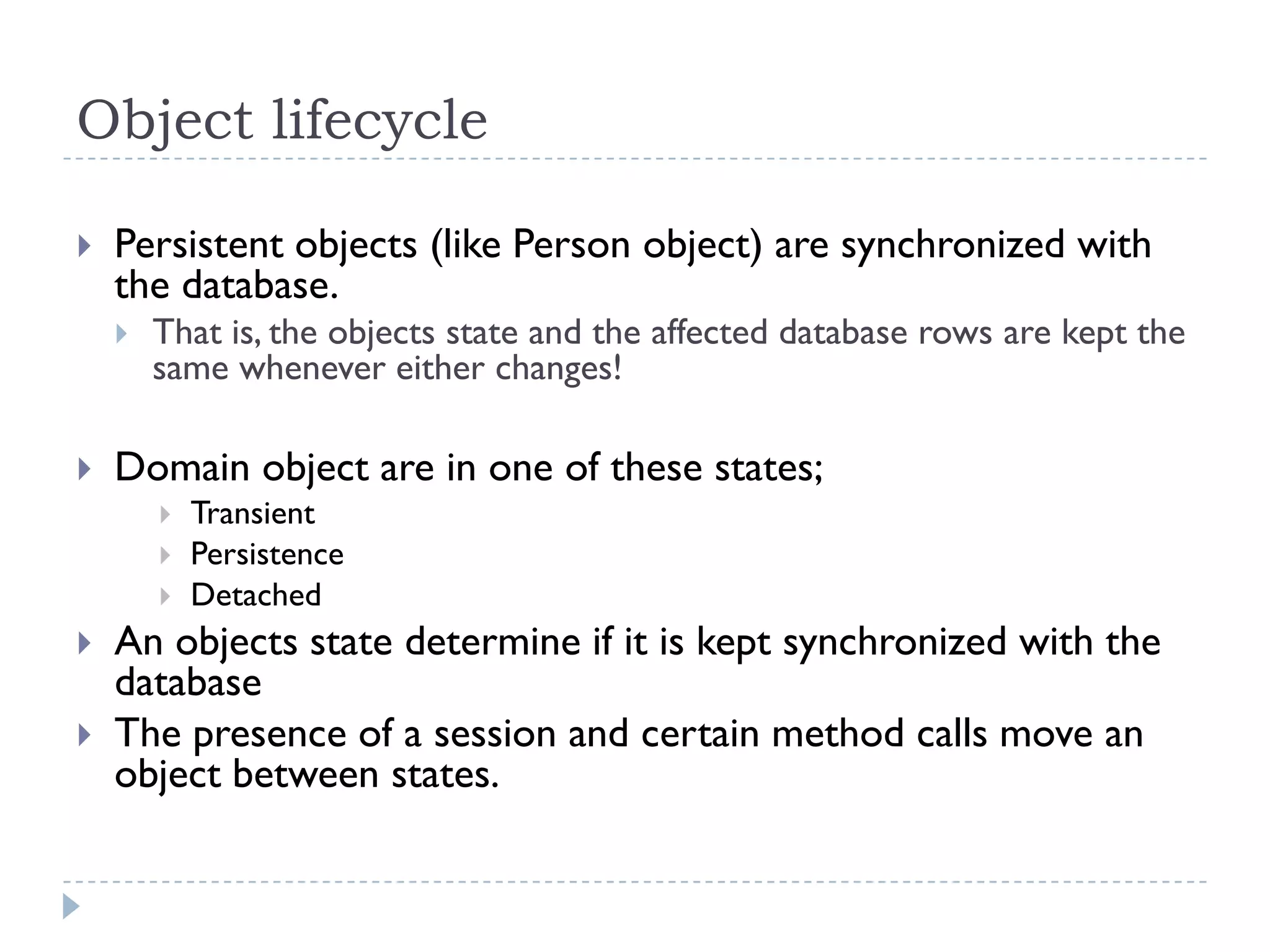Object lifecycle

   Persistent objects (like Person object) are synchronized with
    the database.
       That is, the objects state and the affected database rows are kept the
        same whenever either changes!

   Domain object are in one of these states;
           Transient
           Persistence
           Detached
   An objects state determine if it is kept synchronized with the
    database
   The presence of a session and certain method calls move an
    object between states.
 