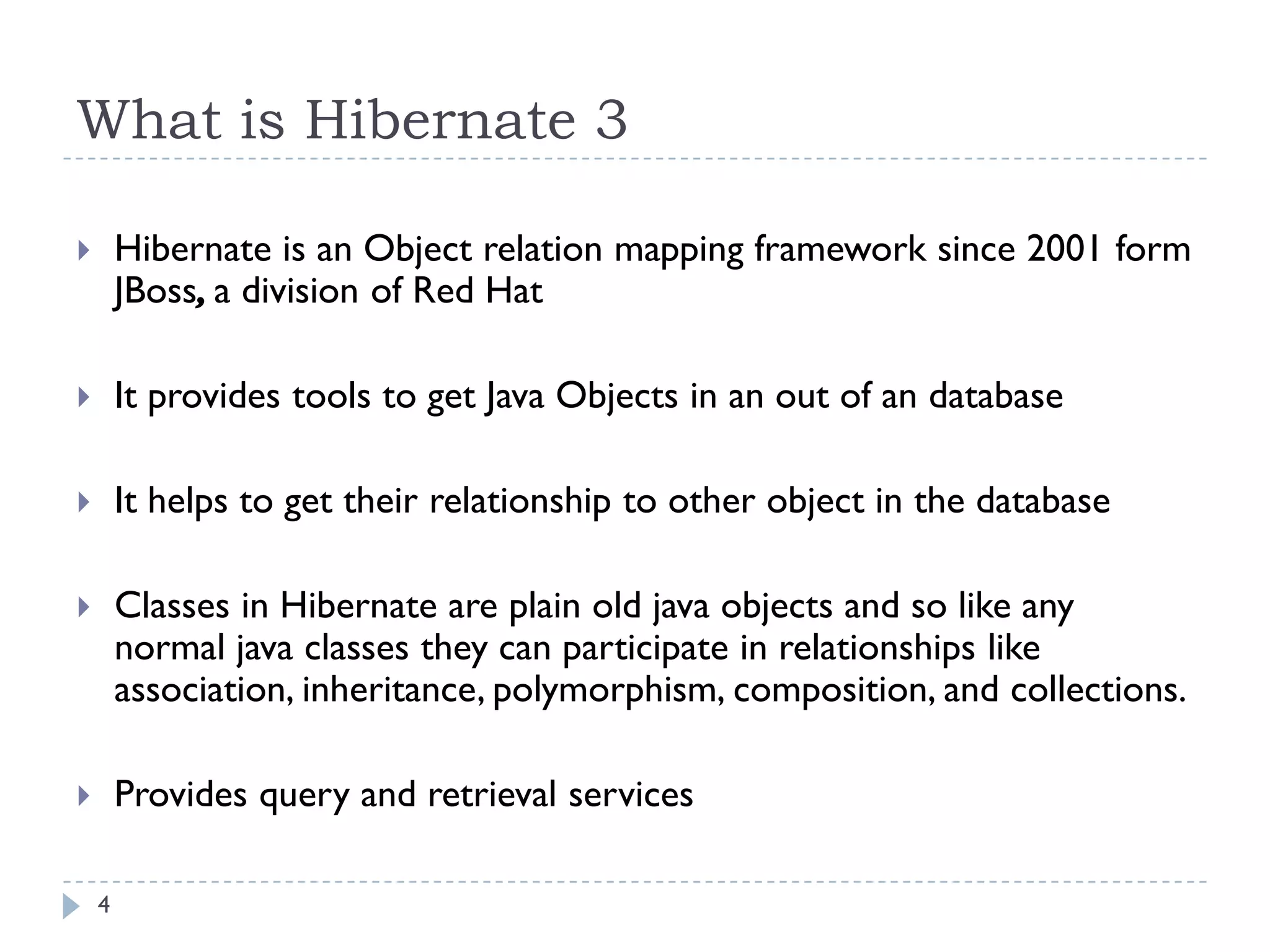 What is Hibernate 3

       Hibernate is an Object relation mapping framework since 2001 form
        JBoss, a division of Red Hat

       It provides tools to get Java Objects in an out of an database

       It helps to get their relationship to other object in the database

       Classes in Hibernate are plain old java objects and so like any
        normal java classes they can participate in relationships like
        association, inheritance, polymorphism, composition, and collections.

       Provides query and retrieval services

    4
 