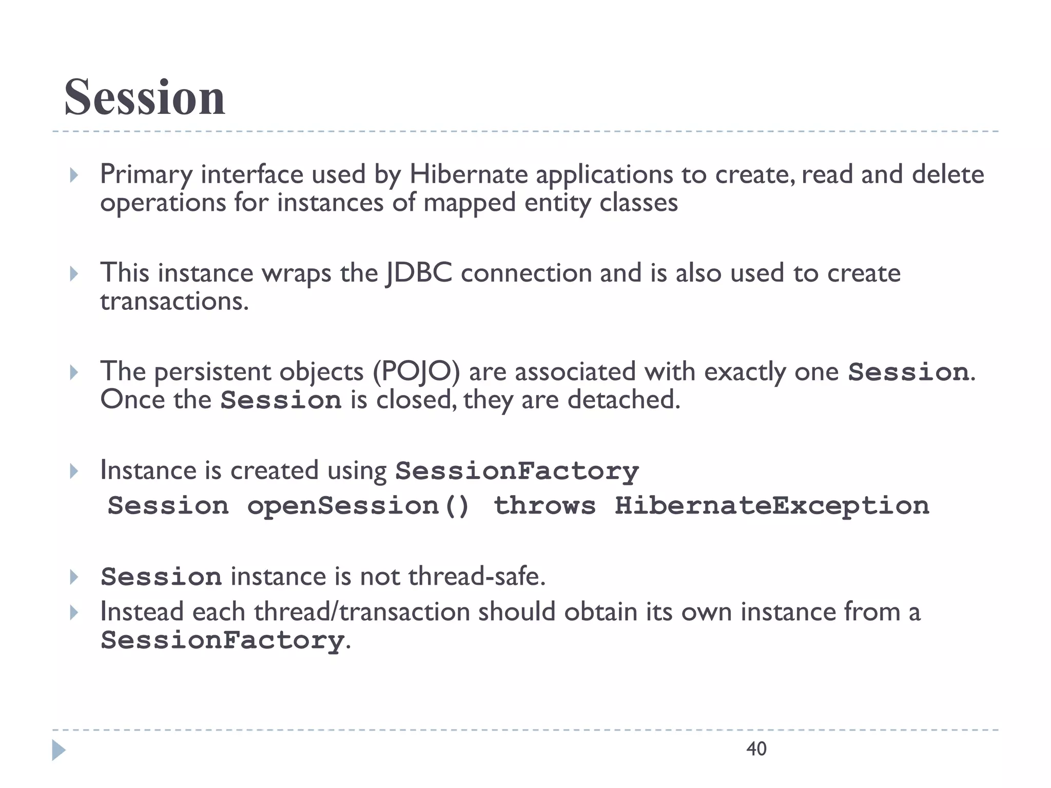 Session
   Primary interface used by Hibernate applications to create, read and delete
    operations for instances of mapped entity classes

   This instance wraps the JDBC connection and is also used to create
    transactions.

   The persistent objects (POJO) are associated with exactly one Session.
    Once the Session is closed, they are detached.

   Instance is created using SessionFactory
     Session openSession() throws HibernateException

   Session instance is not thread-safe.
   Instead each thread/transaction should obtain its own instance from a
    SessionFactory.


                                                          40
 
