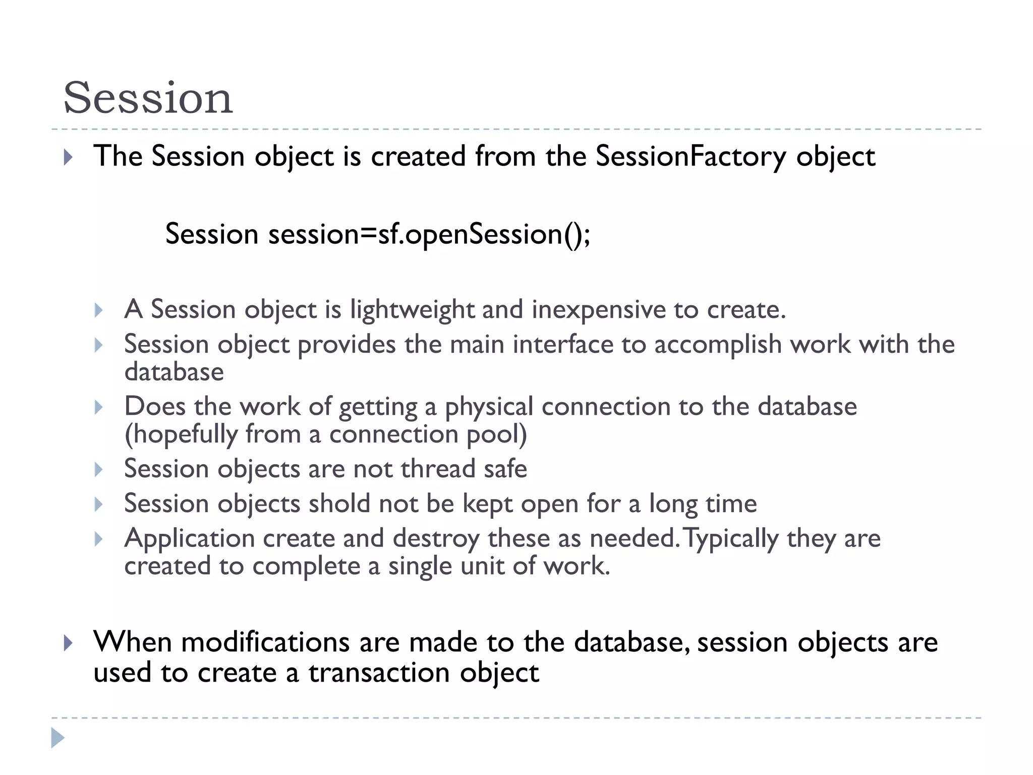 Session
   The Session object is created from the SessionFactory object

           Session session=sf.openSession();

       A Session object is lightweight and inexpensive to create.
       Session object provides the main interface to accomplish work with the
        database
       Does the work of getting a physical connection to the database
        (hopefully from a connection pool)
       Session objects are not thread safe
       Session objects shold not be kept open for a long time
       Application create and destroy these as needed. Typically they are
        created to complete a single unit of work.

   When modifications are made to the database, session objects are
    used to create a transaction object
 