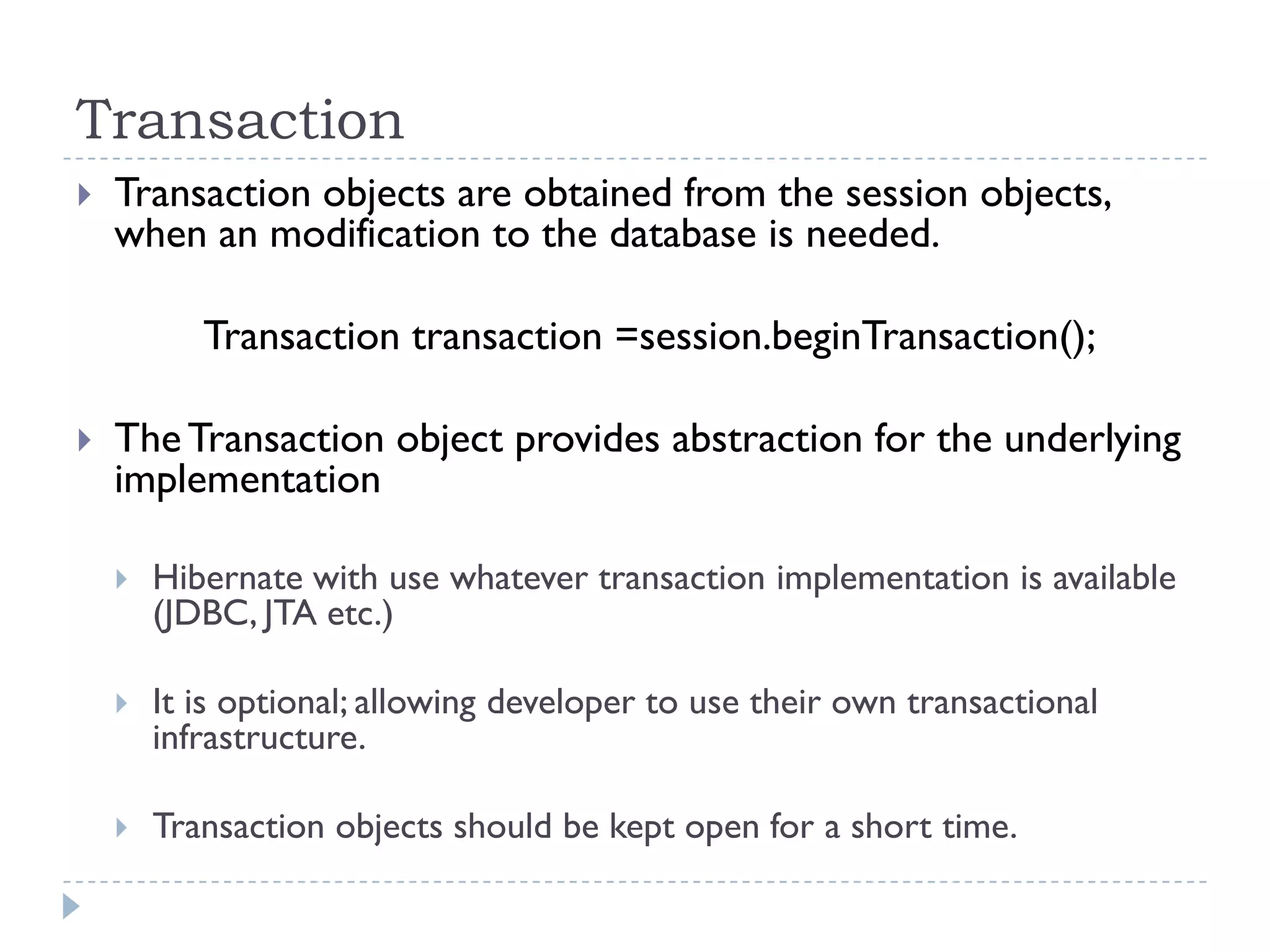 Transaction
   Transaction objects are obtained from the session objects,
    when an modification to the database is needed.

           Transaction transaction =session.beginTransaction();

   The Transaction object provides abstraction for the underlying
    implementation

       Hibernate with use whatever transaction implementation is available
        (JDBC, JTA etc.)

       It is optional; allowing developer to use their own transactional
        infrastructure.

       Transaction objects should be kept open for a short time.
 