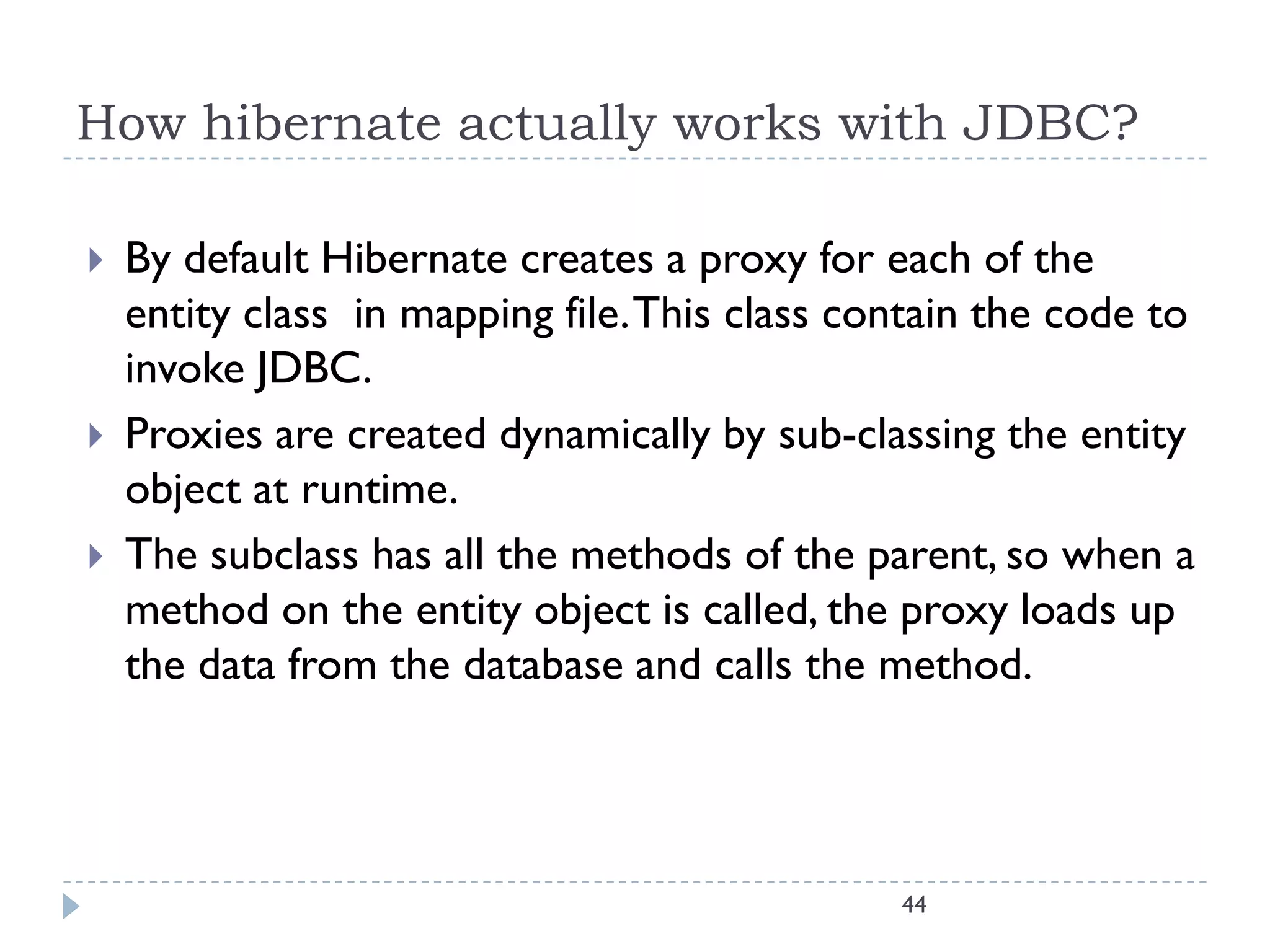 How hibernate actually works with JDBC?

   By default Hibernate creates a proxy for each of the
    entity class in mapping file. This class contain the code to
    invoke JDBC.
   Proxies are created dynamically by sub-classing the entity
    object at runtime.
   The subclass has all the methods of the parent, so when a
    method on the entity object is called, the proxy loads up
    the data from the database and calls the method.




                                               44
 