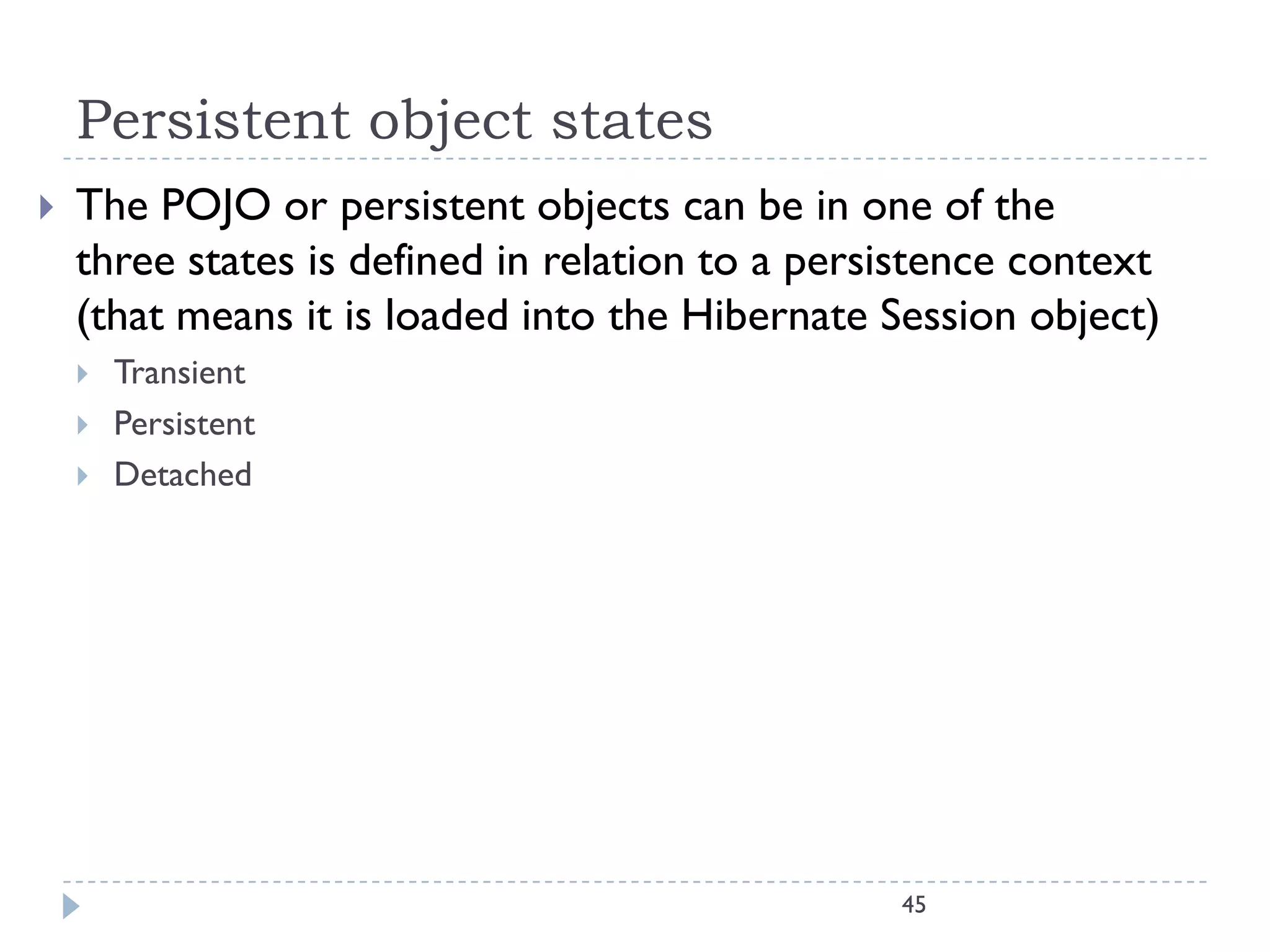 Persistent object states
   The POJO or persistent objects can be in one of the
    three states is defined in relation to a persistence context
    (that means it is loaded into the Hibernate Session object)
       Transient
       Persistent
       Detached




                                                 45
 