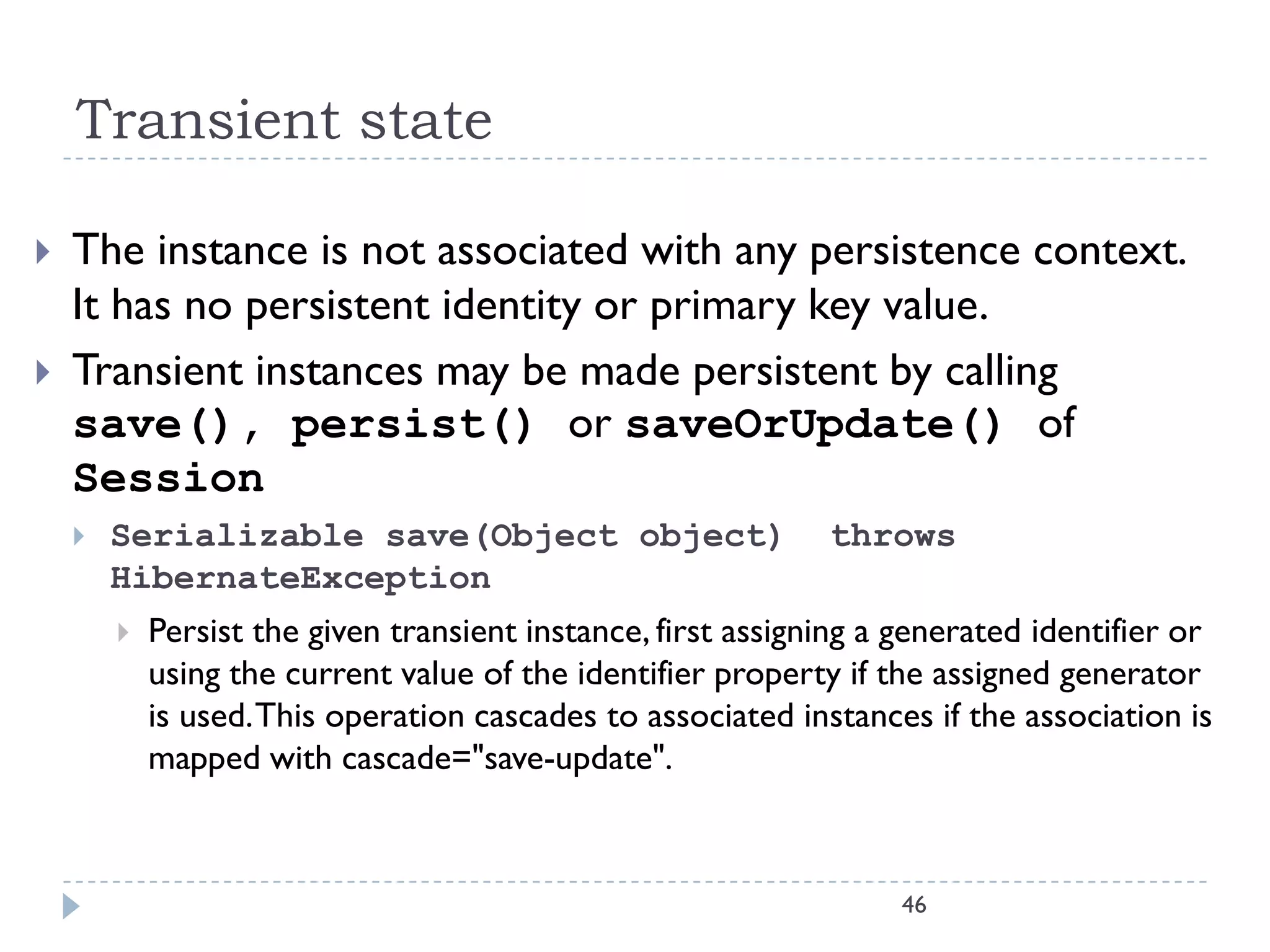 Transient state

   The instance is not associated with any persistence context.
    It has no persistent identity or primary key value.
   Transient instances may be made persistent by calling
    save(), persist() or saveOrUpdate() of
    Session
       Serializable save(Object object)                      throws
        HibernateException
           Persist the given transient instance, first assigning a generated identifier or
            using the current value of the identifier property if the assigned generator
            is used. This operation cascades to associated instances if the association is
            mapped with cascade="save-update".



                                                                   46
 