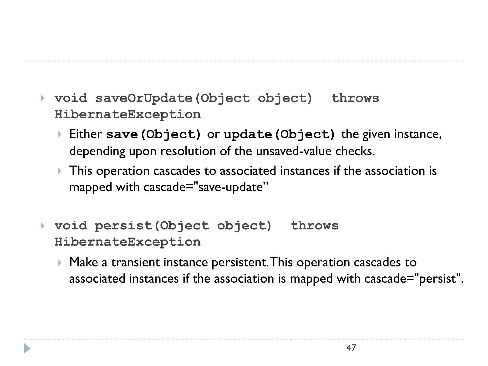    void saveOrUpdate(Object object) throws
    HibernateException
     Either save(Object) or update(Object) the given instance,
      depending upon resolution of the unsaved-value checks.
     This operation cascades to associated instances if the association is
      mapped with cascade="save-update”

   void persist(Object object)                 throws
    HibernateException
       Make a transient instance persistent. This operation cascades to
        associated instances if the association is mapped with cascade="persist".




                                                           47
 