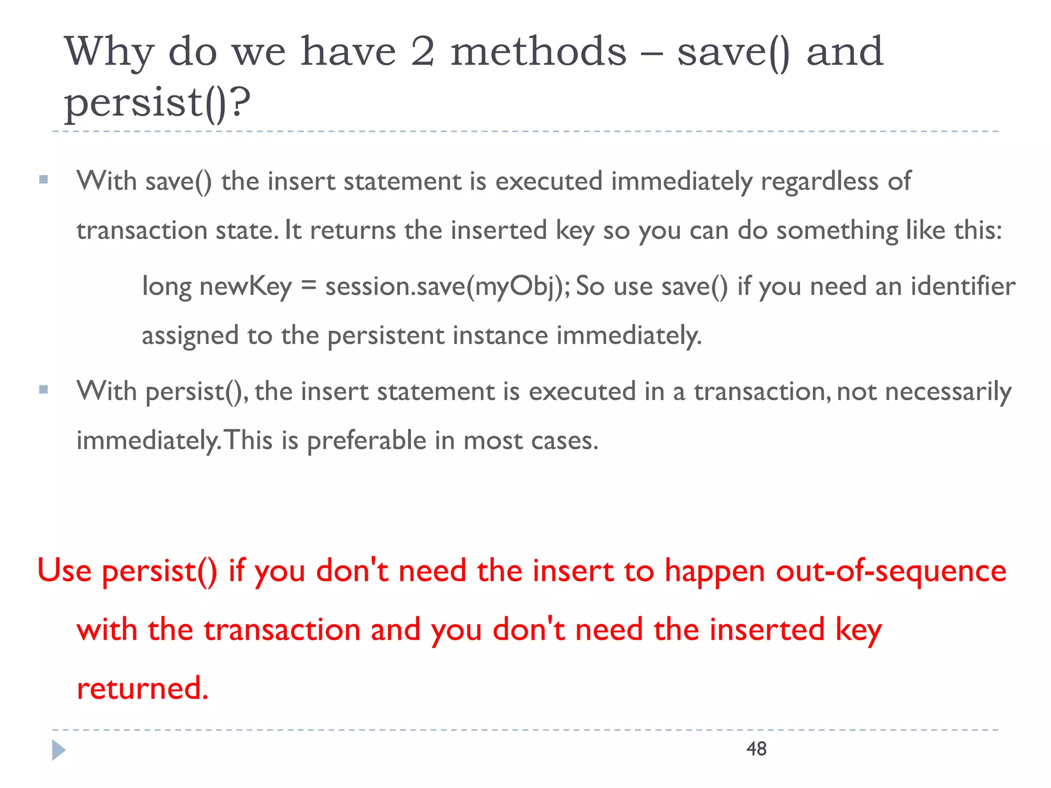 Why do we have 2 methods – save() and
  persist()?
 With save() the insert statement is executed immediately regardless of
   transaction state. It returns the inserted key so you can do something like this:
         long newKey = session.save(myObj); So use save() if you need an identifier
         assigned to the persistent instance immediately.
 With persist(), the insert statement is executed in a transaction, not necessarily
   immediately.This is preferable in most cases.



Use persist() if you don't need the insert to happen out-of-sequence
   with the transaction and you don't need the inserted key
   returned.
                                                             48
 