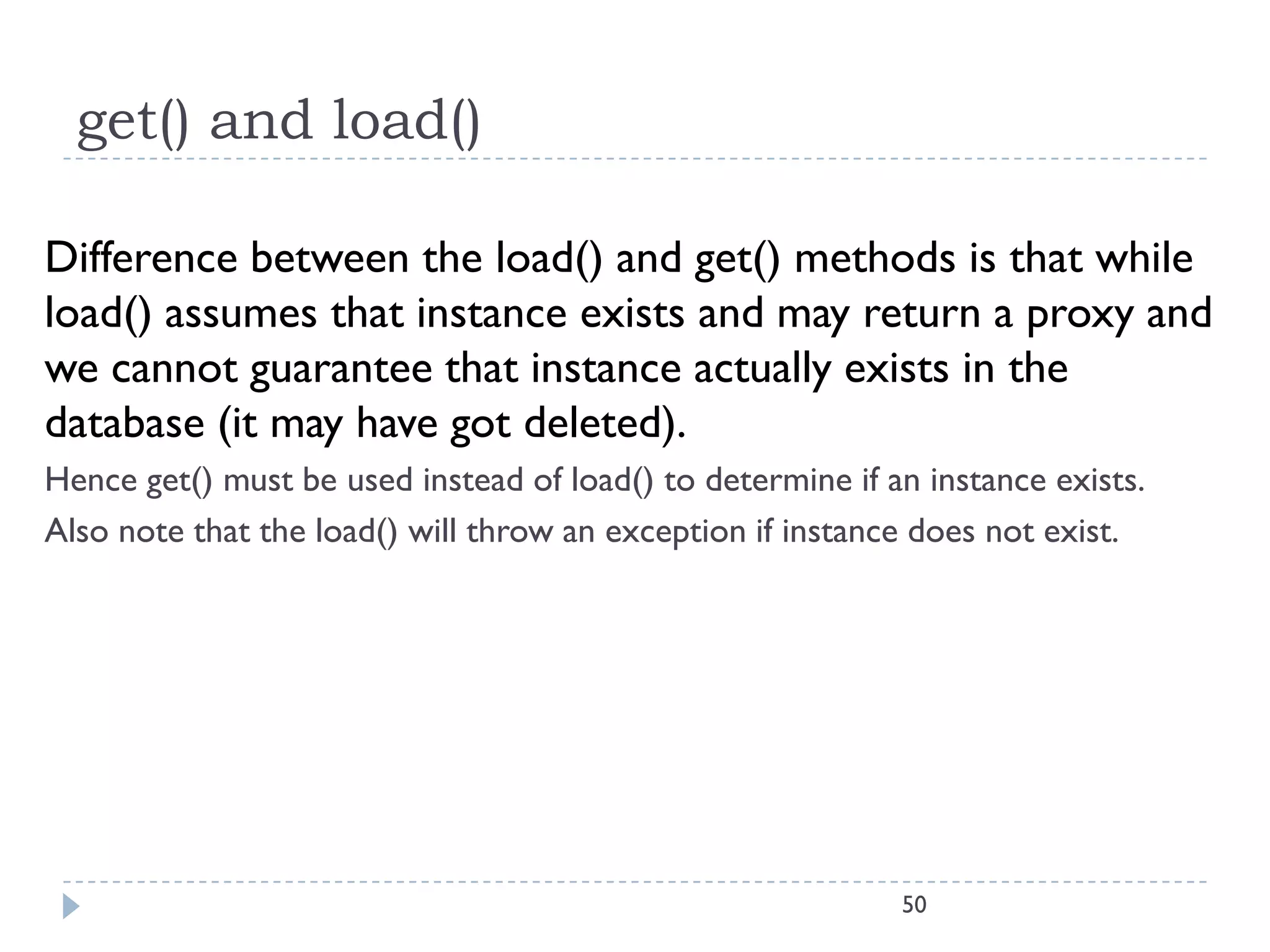 get() and load()

Difference between the load() and get() methods is that while
load() assumes that instance exists and may return a proxy and
we cannot guarantee that instance actually exists in the
database (it may have got deleted).
Hence get() must be used instead of load() to determine if an instance exists.
Also note that the load() will throw an exception if instance does not exist.




                                                            50
 