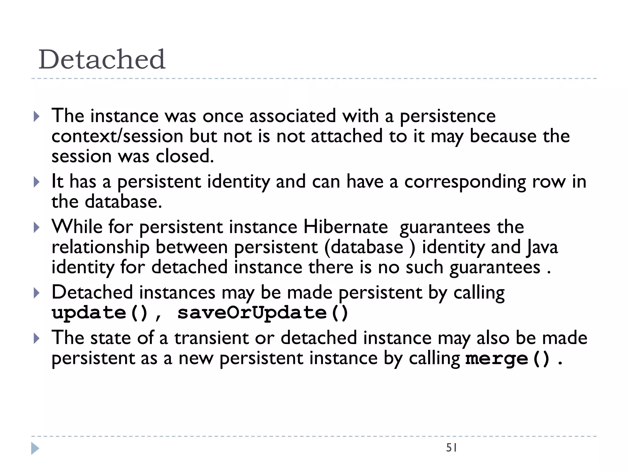 Detached
   The instance was once associated with a persistence
    context/session but not is not attached to it may because the
    session was closed.
   It has a persistent identity and can have a corresponding row in
    the database.
   While for persistent instance Hibernate guarantees the
    relationship between persistent (database ) identity and Java
    identity for detached instance there is no such guarantees .
   Detached instances may be made persistent by calling
    update(), saveOrUpdate()
   The state of a transient or detached instance may also be made
    persistent as a new persistent instance by calling merge().



                                                   51
 