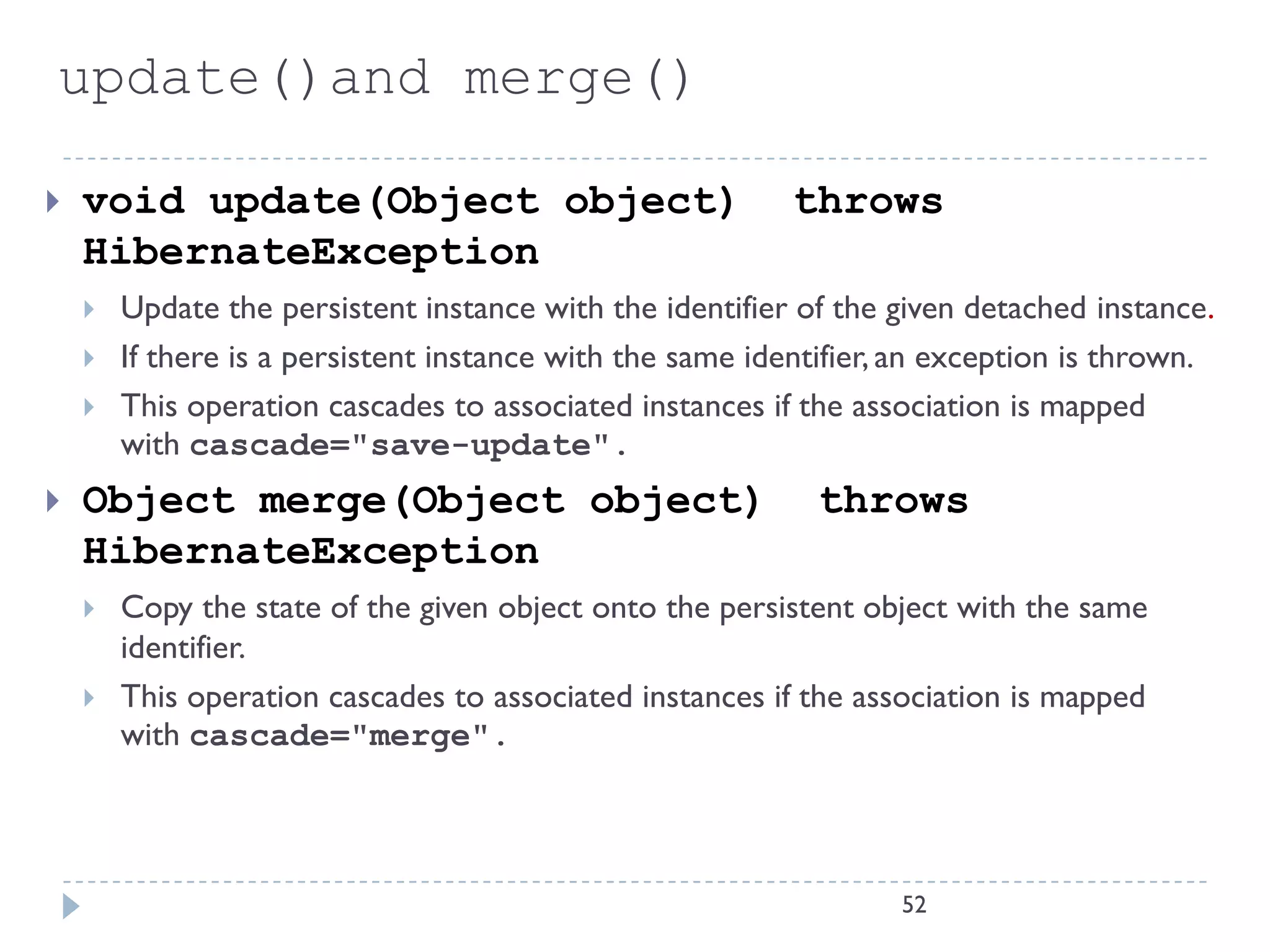 update()and merge()

   void update(Object object)                            throws
    HibernateException
       Update the persistent instance with the identifier of the given detached instance.
       If there is a persistent instance with the same identifier, an exception is thrown.
       This operation cascades to associated instances if the association is mapped
        with cascade="save-update".
   Object merge(Object object)                             throws
    HibernateException
       Copy the state of the given object onto the persistent object with the same
        identifier.
       This operation cascades to associated instances if the association is mapped
        with cascade="merge".




                                                                   52
 