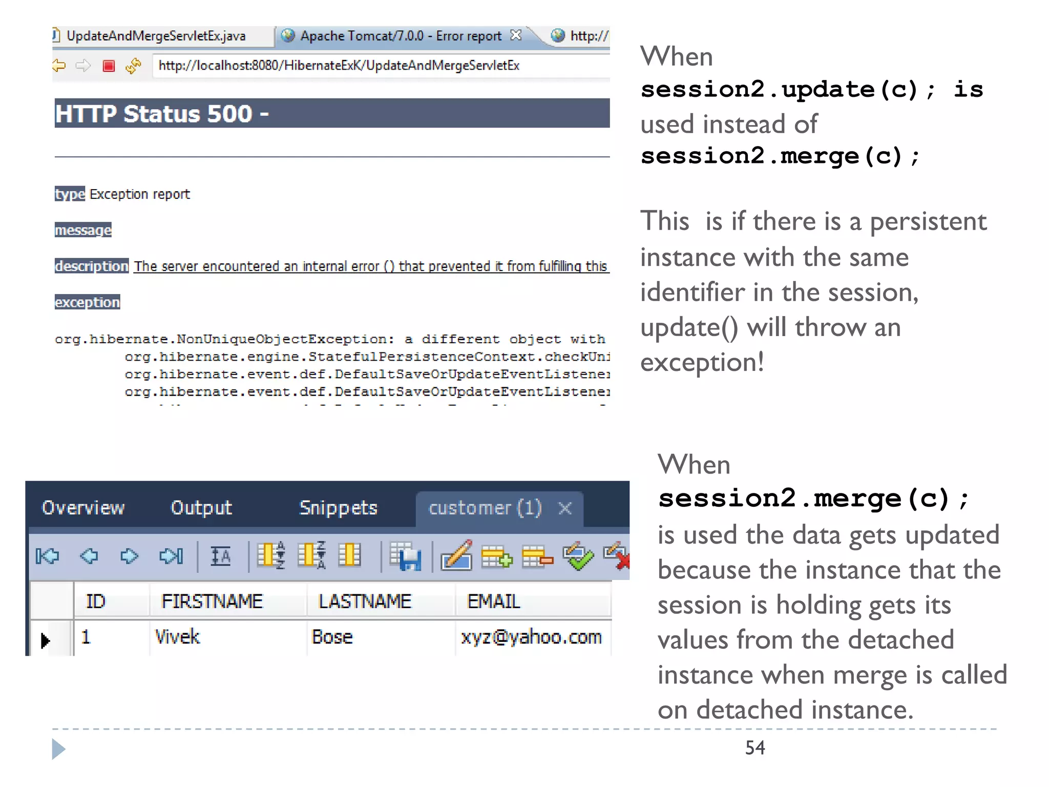 When
session2.update(c); is
used instead of
session2.merge(c);

This is if there is a persistent
instance with the same
identifier in the session,
update() will throw an
exception!


 When
 session2.merge(c);
 is used the data gets updated
 because the instance that the
 session is holding gets its
 values from the detached
 instance when merge is called
 on detached instance.
         54
 