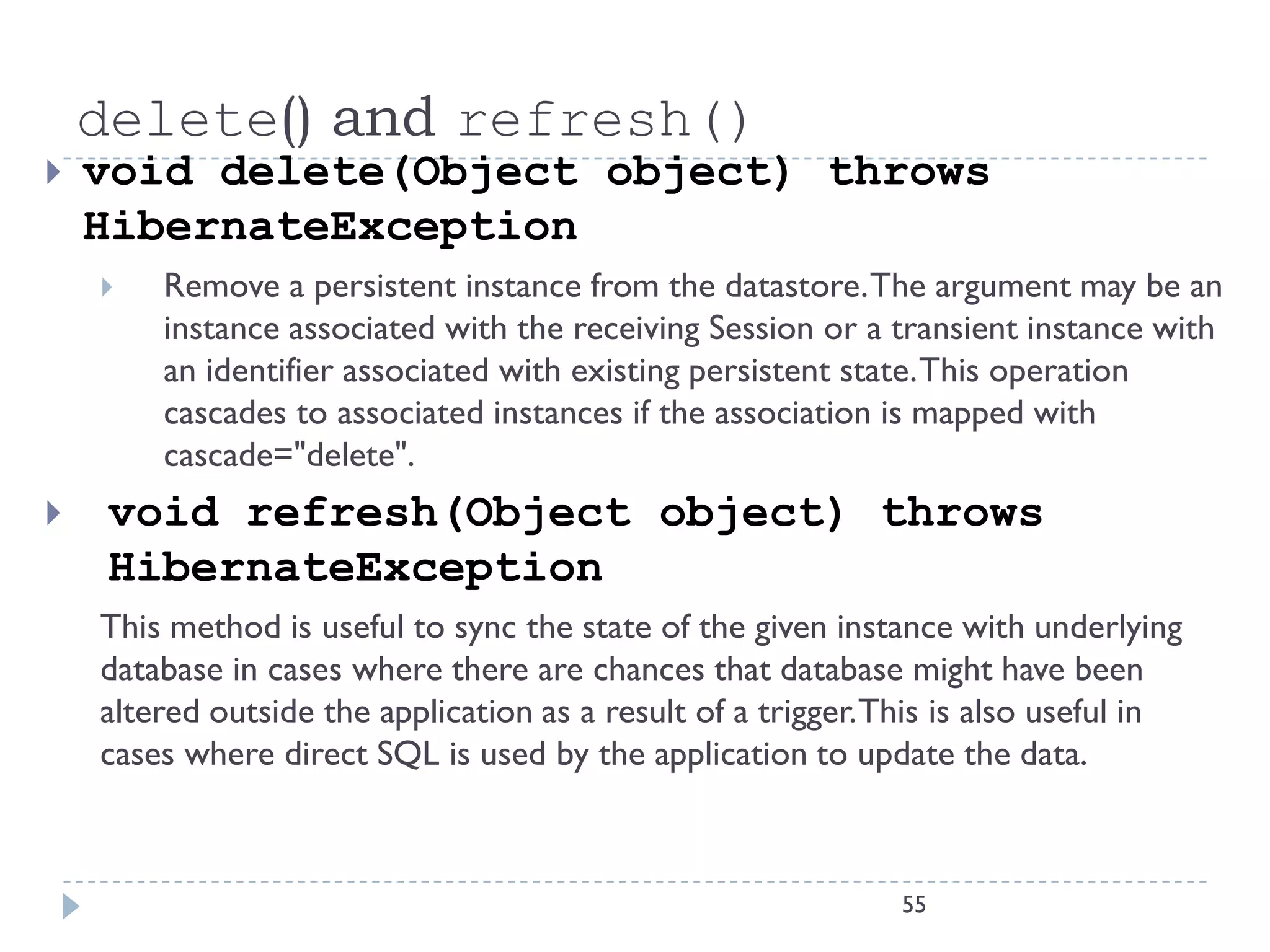 delete() and refresh()
   void delete(Object object) throws
    HibernateException
       Remove a persistent instance from the datastore. The argument may be an
        instance associated with the receiving Session or a transient instance with
        an identifier associated with existing persistent state. This operation
        cascades to associated instances if the association is mapped with
        cascade="delete".
    void refresh(Object object) throws
     HibernateException
    This method is useful to sync the state of the given instance with underlying
    database in cases where there are chances that database might have been
    altered outside the application as a result of a trigger. This is also useful in
    cases where direct SQL is used by the application to update the data.



                                                               55
 